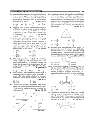 System of Particles and Rotational Motion P-87
92. A stationary horizontal disc is free to rotate about its axis.
When a torque is applied on it, its kinetic energy as a
function of q, where q is the angle bywhich it has rotated,
is given as kq2
. If its moment of inertia is I then theangular
acceleration of the disc is: [9 April 2019 I]
(a)
4
k
I
q (b)
k
I
q (c) 2
k
I
q (d)
2k
I
q
93. Moment of inertia of a body about a given axis is 1.5 kg
m2
. Initially the body is at rest. In order to produce a
rotational kinetic energy of 1200 J, the angular
acceleration of 20 rad/s2
must be applied about the axis
for a duration of: [9 Apr. 2019 II]
(a) 2.5s (b) 2s (c) 5s (d) 3s
94. A thin smooth rod of length L and mass M is rotating
freely with angular speed w0
about an axis perpendicular
to the rod and passing through its center. Two beads of
mass m and negligible size are at the center of the rod
initially. The beads are free to slide along the rod. The
angular speed of the system, when the beads reach the
opposite ends of the rod, will be: [9 Apr. 2019 II]
(a)
0
M
M m
w
+
(b)
0
3
M
M m
w
+
(c)
0
6
M
M m
w
+
(d)
0
2
M
M m
w
+
95. A thin circular plate of mass M and radius Rhas its density
varying as r(r) = r0
r with r0
as constant and r is the
distance from its center. The moment of Inertia of the
circular plate about an axis perpendicular to the plate and
passing through its edge is I = a MR2
. The value of the
coefficient a is: [8 April 2019 I]
(a) 1
2 (b) 3
5 (c) 8
5 (d) 3
2
96. Let the moment of inertia of a hollowcylinder of length 30
cm (inner radius 10 cm and outer radius 20 cm), about its
axis be 1. The radius of a thin cylinder of the same mass
such that its moment of inertia about its axis is also I, is:
[12 Jan. 2019 I]
(a) 12cm (b) 16cm
(c) 14cm (d) 18cm
97. The moment of inertia of a solid sphere, about an axis
parallel toitsdiameter and ata distance ofx fromit, is‘I(x)’.
Which one of the graphs represents the variation of I(x)
with x correctly? [12 Jan. 2019 II]
(a)
I( )
x
O x
(b)
I( )
x
O x
(c)
I( )
x
O x
(d)
I( )
x
O x
98. An equilateral triangle ABC is cut from a thin solid sheet
of wood. (See figure) D, E and F are the mid-points of its
sides as shown and G is the centre of the triangle. The
moment of inertia of the triangle about an axis passing
through G and perpendicular tothe plane of the triangle is
I0. If the smaller triangle DEF is removed from ABC, the
moment of inertia of the remaining figure about the same
axis is I. Then : [11 Jan. 2019 I]
A
B C
D E
F
G
(a) 0
15
I I
16
= (b) 0
3
I I
4
=
(c) 0
9
I I
16
= (d)
0
I
I
4
=
99. a string is wound around a hollow cylinder of mass 5 kg
and radius 0.5 m. If the string is now pulled with a
horizontal force of 40 N, and the cylinder is rolling
without slipping on a horizontal surface (see figure), then
the angular acceleration of the cylinder will be (Neglect
the mass and thickness of the string) [11 Jan. 2019 II]
40 N
(a) 20 rad/s2 (b) 16 rad/s2
(c) 12 rad/s2 (d) 10 rad/s2
100. A circular disc D1 of mass M and radius R has two
identical discs D2 and D3 of the same mass M and radius
R attached rigidly at its opposite ends (see figure). The
moment of inertia of the system about the axis OO’,
passing through the centre of D1, as shown in the figure,
will be : [11 Jan. 2019 II]
O'
O
D2 D3
D1
(a) MR2 (b) 3MR2
(c)
2
4
MR
5
(d)
2
2
MR
3
101. Two identical spherical balls of mass M and radius R
each are stuck on two ends of a rod of length 2R and
mass M (see figure). The moment of inertia of the
system about the axis passing perpendicularly through
the centre of the rod is: [10 Jan. 2019 II]
 