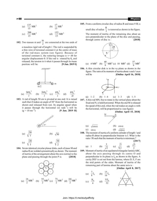 P-88 Physics
(a) 2
137
MR
15
(b) 2
17
MR
15
(c) 2
209
MR
15
(d) 2
152
MR
15
102. Two masses m and
m
2
are connected at the two ends of
a massless rigid rod of length l. The rod is suspended by
a thin wire of torsional constant k at the centre of mass
of the rod-mass system (see figure). Because of
torsional constant k, the restoring toruque is t= kq for
angular displacement q. If the rod is rotated by q0
and
released, the tension in it when it passes through its mean
position will be: [9 Jan. 2019 I]
(a)
2
0
3k
l
q
(b)
2
0
2k
l
q
(c)
2
0
k
l
q
(d)
2
0
2
k
l
q
103. A rod of length 50 cm is pivoted at one end. It is raised
such that if makes an angle of 30° from the horizontal as
shown and released from rest. Its angular speed when
it passes through the horizontal (in rads–1
) will be
(g = 10 ms–2
) [9 Jan. 2019 II]
30°
(a)
30
7
(b) 30
(c)
20
3
(d)
30
2
104. Seven identical circular planar disks, each of mass Mand
radius Rare welded symmetricallyas shown. The moment
of inertia of the arrangement about the axis normal to the
plane and passing through the point P is: [2018]
O
P
(a)
2
19
MR
2
(b)
2
55
MR
2
(c)
2
73
MR
2
(d)
2
181
MR
2
105. From a uniform circular disc of radius R and mass 9 M, a
small disc ofradius
R
3
is removed as shown in the figure.
The moment of inertia of the remaining disc about an
axis perpendicular to the plane of the disc and passing,
through centre of disc is : [2018]
R
2R
3
(a) 4 MR2 (b)
40
9
MR2 (c) 10 MR2 (d)
37
9
MR2
106. A thin circular disk is in the xy plane as shown in the
figure. The ratioofits moment ofinertia about z and z¢axes
will be [Online April 16, 2018]
y
z¢
z
x
O
(a) 1: 2 (b) 1: 4 (c) 1: 3 (d) 1: 5
107. A thin rod MN, free torotate in the vertical plane about the
fixed end N,is heldhorizontal. When theend M is released
the speed ofthis end, when the rod makes an angle a with
the horizontal, will be proportional to: (see figure)
[Online April 15, 2018]
M N
a
(a) cosa (b) cosa
(c) sin a (d) sina
108. Themoment ofinertia ofa uniform cylinder of length land
radius R about its perpendicular bisector is I. What is the
ratio l/Rsuch that the moment ofinertia is minimum ?
[2017]
(a) 1 (b)
3
2
(c)
3
2
(d)
3
2
109. Moment ofinertia ofan equilateral triangular laminaABC,
about the axis passing through its centre O and
perpendicular to its plane is Io as shown in the figure. A
cavity DEF is cut out from the lamina, where D, E, F are
the mid points of the sides. Moment of inertia of the
remaining part of lamina about the same axis is :
[Online April 8, 2017]
(a) o
7
I
8
(b) o
15
I
16
C
F E
O
B
D
A
(c)
o
3I
4
(d)
o
31I
32
Join- https://t.me/studyaffinity
 