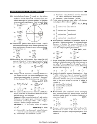 System of Particles and Rotational Motion P-89
110. A circular hole of radius
R
4
is made in a thin uniform
disc having mass M and radius R, as shown in figure. The
moment of inertia ofthe remaining portion ofthe discabout
an axis passing through the point O and perpendicular to
the plane of the disc is : [Online April 9, 2017]
(a)
2
219MR
256
O
R
o'
R/4
3R/4
(b)
2
237MR
512
(c)
2
19MR
512
(d)
2
197 MR
256
111. From a solid sphere of mass M and radius R a cube of
maximum possible volume is cut. Moment of inertia ofcube
about an axis passing through its center and perpendicular
to one of its faces is : [2015]
(a)
2
4MR
9 3p
(b)
2
4MR
3 3p
(c)
2
MR
32 2p
(d)
2
MR
16 2p
112.Consider a thin uniform square sheet made of a rigid
material. If its side is ‘a’ mass m and moment of inertia I
about one of its diagonals, then :[Online April 10, 2015]
(a)
2
ma
I
12
 (b)
2 2
ma ma
I
24 12
 
(c)
2
ma
I
24
= (d)
2
ma
I
12
=
113. A ring of mass M and radius R is rotating about its axis
with angular velocityw. Two identical bodies each ofmass
m are now gentlyattached at the two ends of a diameter of
the ring. Because of this, the kinetic energy loss will be:
[Online April 25, 2013]
(a)
2 2
( 2 )
+
w
m M m
R
M
(b)
2 2
( )
w
+
Mm
R
M m
(c)
2 2
( 2 )
w
+
Mm
R
M m
(d)
2 2
( )
( 2 )
+
w
+
M m M
R
M m
114. This question has Statement 1and Statement 2. Ofthe four
choices given after the Statements, choose the one that
best describes the two Statements.
Statement 1: When moment of inertia I ofa bodyrotating
about an axis with angular speed w increases, its angular
momentum L is unchanged but the kinetic energy K
increases if there is no torque applied on it.
Statement 2: L = Iw, kinetic energy of rotation
=
2
1
2
w
I [Online May 12, 2012]
(a) Statement 1 is true, Statement 2 is true, Statement
2 is not the correct explanation of Statement 1.
(b) Statement 1 is false, Statement 2 is true.
(c) Statement 1 is true, Statement 2 is true, Statement
2 is correct explanation of the Statement 1.
(d) Statement 1 is true, Statement 2 is false.
115. A solid sphere having mass m and radius r rolls down an
inclined plane. Then its kinetic energyis
[Online May 7, 2012]
(a)
5
7
rotational and
2
7
translational
(b)
2
7
rotational and
5
7
translational
(c)
2
5
rotational and
3
5
translational
(d)
1
2
rotational and
1
2
translational
116. A circular hole of diameter R is cut from a disc of mass M
and radius R; the circumference of the cut passes through
the centre of the disc. The moment of inertia of the
remaining portion of the disc about an axis perpendicular
to the disc and passing through its centre is
[Online May 7, 2012]
(a)
2
15
32
æ ö
ç ÷
è ø
MR (b)
2
1
8
æ ö
ç ÷
è ø
MR
(c)
2
3
8
æ ö
ç ÷
è ø
MR (d)
2
13
32
æ ö
ç ÷
è ø
MR
117. A mass m hangs with the help of a string wrapped around
a pulley on a frictionless bearing. The pulley has mass m
and radius R. Assuming pulley to be a perfect uniform
circular disc, the acceleration of the mass m, if the string
does not slip on the pulley, is: [2011]
(a) g (b)
2
3
g (c)
3
g
(d)
3
2
g
118. A pulley of radius 2 m is rotated about its axis by a force
F = (20t – 5t2) newton (where t is measured in seconds)
applied tangentially. If the moment ofinertia of the pulley
about its axisofrotation is 10kg-m2 the number ofrotations
made by the pulley before its direction of motion is
reversed, is: [2011]
(a) more than 3 but less than 6
(b) more than 6 but less than 9
(c) more than 9
(d) less than 3
119. A thin uniform rod of length l and mass m is swinging
freely about a horizontal axis passing through its end. Its
maximum angular speed is w. Its centre of mass rises to
a maximum height of [2009]
(a)
1
6
l
g
w
(b)
2 2
1
2
l
g
w
(c)
2 2
1
6
l
g
w
(d)
2
1
3
l
g
2
w
120. Consider a uniform square plate of side‘a’ and mass ‘M’.
The moment of inertia of this plate about an axis
perpendicular to its plane and passing through one of its
corners is [2008]
Join- https://t.me/studyaffinity
 