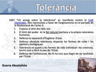 1667 “Un assaig sobre la tolerància” es manifesta contra el Codi
Clarendon, lleis repressives a favor de l’anglicanisme en el període de
la Restauració de Carles II.
1. S’oposa al dret diví dels reis
2. El límit del poder és la llei natural (pertany a la pròpia naturalesa
humana).
3. Defensa la separació d’Església i Estat.
4. Defensa absoluta tolerància respecte les formes de culte i les
opinions teològiques.
5. Tolerància en quant a les formes de vida individual i les creences,
tenint com a límit la pau de l’Estat.
6. Defensa de l’utilitarisme. No hi ha vicis que hagin de ser prohibits
per l’Estat.
Guerra Absolutista
 