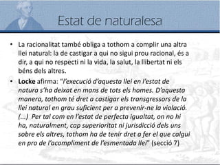 Estat de naturalesa
• La racionalitat també obliga a tothom a complir una altra
llei natural: la de castigar a qui no sigui prou racional, és a
dir, a qui no respecti ni la vida, la salut, la llibertat ni els
béns dels altres.
• Locke afirma: “l’execució d’aquesta llei en l’estat de
natura s’ha deixat en mans de tots els homes. D’aquesta
manera, tothom té dret a castigar els transgressors de la
llei natural en grau suficient per a prevenir-ne la violació.
(...) Per tal com en l’estat de perfecta igualtat, on no hi
ha, naturalment, cap superioritat ni jurisdicció dels uns
sobre els altres, tothom ha de tenir dret a fer el que calgui
en pro de l’acompliment de l’esmentada llei” (secció 7)
 