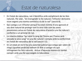 Estat de naturalesa
• En l’estat de naturalesa, raó s’identifica amb compliment de les lleis
naturals. Per això , “en transgredir la llei natural, l’infractor demostra
viure segons una norma contrària a la de la raó” (secció 8).
• Qui castiga a un infractor perquè ha estat víctima d’una agressió al
seu dret natural de protegir tant la seva vida com les seves
possessions actua en l’estat de naturalesa d’acord a una llei natural i
conforme a un principi de raó.
• La màxima bíblica “qui vessi la sang de l’home per l’home serà
vessada la seva sang” és una llei natural i compta amb la conformitat
en l’estat de naturalesa de la raó (secció 11).
• En un estat on no hi ha una autoritat judicial que estigui per sobre de
ningú (igualtat perfecta) tothom té dret a castigar els que
infringeixen les lleis naturals. Actuar d’aquesta manera és també
complir amb una llei que exigeix la naturalesa.
 