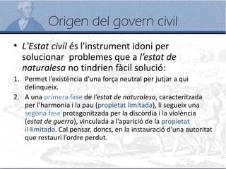 Origen del govern civil
• L'Estat civil és l'instrument idoni per
solucionar problemes que a l’estat de
naturalesa no tindrien fàcil solució:
1. Permet l’existència d’una força neutral per jutjar a qui
delinqueix.
2. A una primera fase de l’estat de naturalesa, caracteritzada
per l’harmonia i la pau (propietat limitada), li segueix una
segona fase protagonitzada per la discòrdia i la violència
(estat de guerra), vinculada a l’aparició de la propietat
il·limitada. Cal pensar, doncs, en la instauració d’una autoritat
que restauri l’ordre perdut.
 