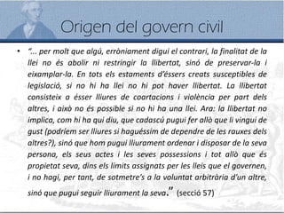 Origen del govern civil
• “... per molt que algú, erròniament digui el contrari, la finalitat de la
llei no és abolir ni restringir la llibertat, sinó de preservar-la i
eixamplar-la. En tots els estaments d’éssers creats susceptibles de
legislació, si no hi ha llei no hi pot haver llibertat. La llibertat
consisteix a ésser lliures de coartacions i violència per part dels
altres, i això no és possible si no hi ha una llei. Ara: la llibertat no
implica, com hi ha qui diu, que cadascú pugui fer allò que li vingui de
gust (podríem ser lliures si haguéssim de dependre de les rauxes dels
altres?), sinó que hom pugui lliurament ordenar i disposar de la seva
persona, els seus actes i les seves possessions i tot allò que és
propietat seva, dins els límits assignats per les lleis que el governen,
i no hagi, per tant, de sotmetre’s a la voluntat arbitrària d’un altre,
sinó que pugui seguir lliurament la seva.” (secció 57)
 