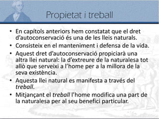 Propietat i treball
• En capítols anteriors hem constatat que el dret
d’autoconservació és una de les lleis naturals.
• Consisteix en el manteniment i defensa de la vida.
• Aquest dret d’autoconservació propiciarà una
altra llei natural: la d’extreure de la naturalesa tot
allò que serveixi a l’home per a la millora de la
seva existència.
• Aquesta llei natural es manifesta a través del
treball.
• Mitjançant el treball l’home modifica una part de
la naturalesa per al seu benefici particular.
 