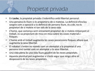 Propietat privada
• En Locke, la propietat privada s’indentifica amb llibertat personal.
• Una persona és lliure si és propietària de si mateixa. La definició d’esclau
sorgeix com a oposició a la definició de persona lliure, és a dir, no és
propietari de si mateix ni tan sols de la seva vida.
• L’home, que comença sent únicament propietari de si mateix mitjançant el
treball, es va projectant de mica en mica sobre les coses materials i
físiques.
• L’home amb el treball augmenta les seves possessions físiques alhora que
augmenta la seva llibertat.
• El robatori s’entén no només com un atemptat a la propietat d´una
persona sinó també com un atemptat a la seva llibertat.
• Una vida plena és una vida lliure gaudint de les teves propietats.
• Aquesta plenitud pot augmentar si s’està segur que ningú altre et
desposseirà de les teves propietats.
 