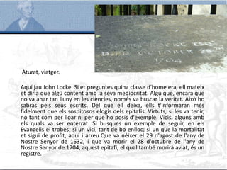 Aturat, viatger.
Aquí jau John Locke. Si et preguntes quina classe d'home era, ell mateix
et diria que algú content amb la seva mediocritat. Algú que, encara que
no va anar tan lluny en les ciències, només va buscar la veritat. Això ho
sabràs pels seus escrits. Del que ell deixa, ells t'informaran més
fidelment que els sospitosos elogis dels epitafis. Virtuts, si les va tenir,
no tant com per lloar ni per que ho posis d'exemple. Vicis, alguns amb
els quals va ser enterrat. Si busques un exemple de seguir, en els
Evangelis el trobes; si un vici, tant de bo enlloc; si un que la mortalitat
et sigui de profit, aquí i arreu.Que va néixer el 29 d'agost de l'any de
Nostre Senyor de 1632, i que va morir el 28 d'octubre de l'any de
Nostre Senyor de 1704, aquest epitafi, el qual també morirà aviat, és un
registre.
 
