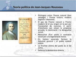 Teoria política de Jean-Jacques Rousseau
• Distingeix entre l’home natural (bon
salvatge) i l’home històric modern
(egoista i depravat).
• El pas de l’home natural a l’home
modern té el seu origen en la por per
l’escassetat de recursos. A partir
d’aleshores van néixer la propietat
privada, la dominació i la desigualtat
social.
• Necessitat d’un pacte o contracte
social per a la regeneració moral.
• Els homes associats formen la
Voluntat general i el poble esdevé
sobirà.
• La finalitat última del pacte és el bé
comú.
• Defensa la democràcia directa.
 