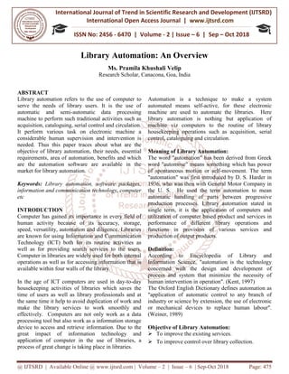 International Journal of Trend in
International Open Access Journal
ISSN No: 2456
@ IJTSRD | Available Online @ www.ijtsrd.com
Library
Ms.
Research Scholar
ABSTRACT
Library automation refers to the use of computer to
serve the needs of library users. It is the
automatic and semi-automatic data processing
machine to perform such traditional activities such as
acquisition, cataloguing, serial control and circulation.
It perform various task on electronic machine a
considerable human supervision and interve
needed. Thus this paper traces about what are the
objective of library automation, their needs, essential
requirements, area of automation, benefits and which
are the automation software are available in the
market for library automation.
Keywords: Library automation, software packages,
information and communication technology, computer
etc
INTRODUCTION
Computer has gained its importance in every field of
human activity because of its accuracy, storage,
speed, versatility, automation and diligence. Libraries
are known for using Information and Communication
Technology (ICT) both for its routine activities
well as for providing search services to the users.
Computer in libraries are widely used for both internal
operations as well as for accessing information that is
available within four walls of the library.
In the age of ICT computers are used in
housekeeping activities of libraries which saves the
time of users as well as library professionals and at
the same time it help to avoid duplication of work and
make the library services to work smoothly and
effectively. Computers are not only work as a data
processing tool but also work as a information storage
device to access and retrieve information. Due to the
great impact of information technology and
application of computer in the use of libraries, a
process of great change is taking place in libraries.
International Journal of Trend in Scientific Research and Development (IJTSRD)
International Open Access Journal | www.ijtsrd.com
ISSN No: 2456 - 6470 | Volume - 2 | Issue – 6 | Sep
www.ijtsrd.com | Volume – 2 | Issue – 6 | Sep-Oct 2018
Library Automation: An Overview
Ms. Pramila Khushali Velip
Research Scholar, Canacona, Goa, India
Library automation refers to the use of computer to
serve the needs of library users. It is the use of
automatic data processing
machine to perform such traditional activities such as
acquisition, cataloguing, serial control and circulation.
It perform various task on electronic machine a
considerable human supervision and intervention is
needed. Thus this paper traces about what are the
objective of library automation, their needs, essential
requirements, area of automation, benefits and which
are the automation software are available in the
Library automation, software packages,
information and communication technology, computer
Computer has gained its importance in every field of
human activity because of its accuracy, storage,
speed, versatility, automation and diligence. Libraries
are known for using Information and Communication
Technology (ICT) both for its routine activities as
well as for providing search services to the users.
Computer in libraries are widely used for both internal
operations as well as for accessing information that is
available within four walls of the library.
In the age of ICT computers are used in day-to-day
housekeeping activities of libraries which saves the
time of users as well as library professionals and at
the same time it help to avoid duplication of work and
make the library services to work smoothly and
work as a data
processing tool but also work as a information storage
device to access and retrieve information. Due to the
great impact of information technology and
application of computer in the use of libraries, a
ce in libraries.
Automation is a technique to make a system
automated means self-active, for these electronic
machine are used to automate the libraries. Here
library automation is nothing but application of
machine viz computers to the routine of libra
housekeeping operations such as acquisition, serial
control, cataloguing and circulation.
Meaning of Library Automation:
The word "automation" has been derived from Greek
word "automose" means something which has power
of spontaneous motion or self
"automation" was first introduced by D. S. Harder in
1936, who was then with General Motor Company in
the U. S. He used the term automation to mean
automatic handling of parts between progressive
production processes. Library automation st
single term, it is the application of computers and
utilization of computer based product and services in
performance of different library operations and
functions in provision of various services and
production of output products.
Definition:
According to Encyclopedia of Library and
Information Science, "automation is the technology
concerned with the design and development of
process and system that minimize the necessity of
human intervention in operation".
The Oxford English Dictionary defines automation as
"application of automatic control to any branch of
industry or science by extension, the use of electronic
or mechanical devices to replace human labour".
(Weiner, 1989)
Objective of Library Automation:
To improve the existing services.
To improve control over library collection.
Research and Development (IJTSRD)
www.ijtsrd.com
6 | Sep – Oct 2018
Oct 2018 Page: 475
Automation is a technique to make a system
active, for these electronic
machine are used to automate the libraries. Here
library automation is nothing but application of
machine viz computers to the routine of library
housekeeping operations such as acquisition, serial
control, cataloguing and circulation.
f Library Automation:
The word "automation" has been derived from Greek
word "automose" means something which has power
of spontaneous motion or self-movement. The term
"automation" was first introduced by D. S. Harder in
1936, who was then with General Motor Company in
the U. S. He used the term automation to mean
automatic handling of parts between progressive
production processes. Library automation stated in
single term, it is the application of computers and
utilization of computer based product and services in
performance of different library operations and
functions in provision of various services and
production of output products.
ording to Encyclopedia of Library and
Information Science, "automation is the technology
concerned with the design and development of
process and system that minimize the necessity of
human intervention in operation". (Kent, 1997)
nary defines automation as
"application of automatic control to any branch of
industry or science by extension, the use of electronic
or mechanical devices to replace human labour".
f Library Automation:
ervices.
To improve control over library collection.
 