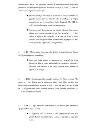 sofrerão mais; não é à toa que numa situação de emergência esses grupos têm
prioridade no atendimento (primeiro mulheres, crianças e idosos...). Será um
sofrimento sem precedentes (v. 19).
 Quanta injustiça, não? Pois é, esses são os efeitos deletérios do
pecado: mesmo pessoas inocentes são lesionadas; se a própria
natureza, que não pecou, sofre os efeitos do pecado (Rm 8.22; Os
4.33) quiçá os humanos, pecadores por natureza.
 Esse tempo será tão inesperado que não haverá como fazer muitos
planos; nem mesmo haverá tempo de fazer as malas (v. 15). Isso
indica a urgência do evangelho: se a volta de Jesus é assim
descrita, seus discípulos devem se apressar na propagação da boa-
nova que liberta o pecador do castigo eterno.
b) v. 20 – Mesmo nesse tempo de juízo divino, a misericórdia do Senhor
será derramada sobre seus eleitos.
 Jesus nos insta, ainda, a clamarmos por misericórdia nesse
período (v. 18); se essa é a orientação do Deus-filho, é porque o
Deus-pai está disposto a nos ouvir, mesmo nesse período de
aplicação da justiça.
c) v. 21-23 – Será um período marcado, também, por falsos profetas. Não
como, p.e., Inri Cristo, que é claramente falso. Mas falsos profetas que
conseguirão desencaminhar algumas pessoas… mas não os eleitos do Senhor
(v.22); nós já estamos sendo alertados antes (v. 23) e firmados na verdade (Jo
14.6) não cederemos a mentira.
d) v. 24-27 – Aqui Jesus fala abertamente de seu retorno para arrebatar a
igreja de Deus (1Ts 4.13-17).
 A expressão filho do homem é uma expressão utilizada pelo
profeta Daniel em referência ao Messias, o enviado de Deus (Dn
7.13).
 