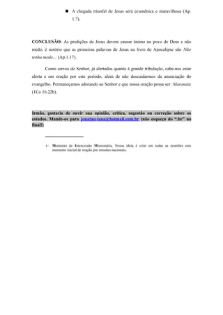  A chegada triunfal de Jesus será ecumênica e maravilhosa (Ap.
1.7).
CONCLUSÃO: As predições de Jesus devem causar ânimo no povo de Deus e não
medo; é notório que as primeiras palavras de Jesus no livro de Apocalipse são Não
tenha medo… (Ap.1.17).
Como servos do Senhor, já alertados quanto à grande tribulação, cabe-nos estar
alerta e em oração por este período, além de não descuidarmos da anunciação do
evangelho. Permaneçamos adorando ao Senhor e que nossa oração possa ser: Maranata
(1Co 16.22b).
Irmão, gostaria de ouvir sua opinião, crítica, sugestão ou correção sobre os
estudos. Mande-os para jonatasviana@hotmail.com.br (não esqueça do “.br” no
final!)
_________________
1- Momento de Intercessão Missionária. Nossa ideia é criar em todas as reuniões este
momento inicial de oração por missões nacionais.
 