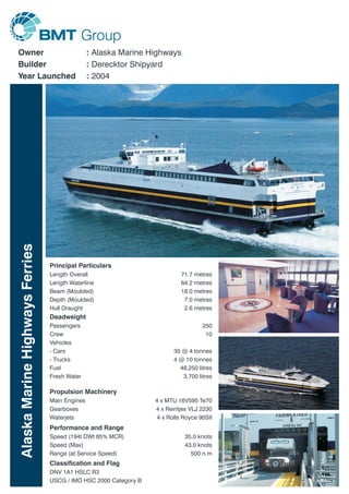 AlaskaMarineHighwaysFerries
Owner
Builder
Year Launched
Alaska Marine Highways
Derecktor Shipyard
2004
:
:
:
Length Overall
Length Waterline
Beam (Moulded)
Depth (Moulded)
Hull Draught
71.7 metres
64.2 metres
18.0 metres
7.0 metres
2.6 metres
Principal Particulars
Deadweight
Passengers
Vehicles
- Cars
- Trucks
Fuel
Fresh Water
Crew
250
10
35 @ 4 tonnes
4 @ 10 tonnes
48,250 litres
3,700 litres
Propulsion Machinery
Main Engines
Gearboxes
Waterjets
4 x MTU 16V595 Te70
4 x Reintjes VLJ 2230
4 x Rolls Royce 90SII
Performance and Range
Speed (194t DWt 85% MCR)
Speed (Max)
Range (at Service Speed)
35.0 knots
43.0 knots
500 n.m
Classification and Flag
DNV 1A1 HSLC R3
USCG / IMO HSC 2000 Category B
 