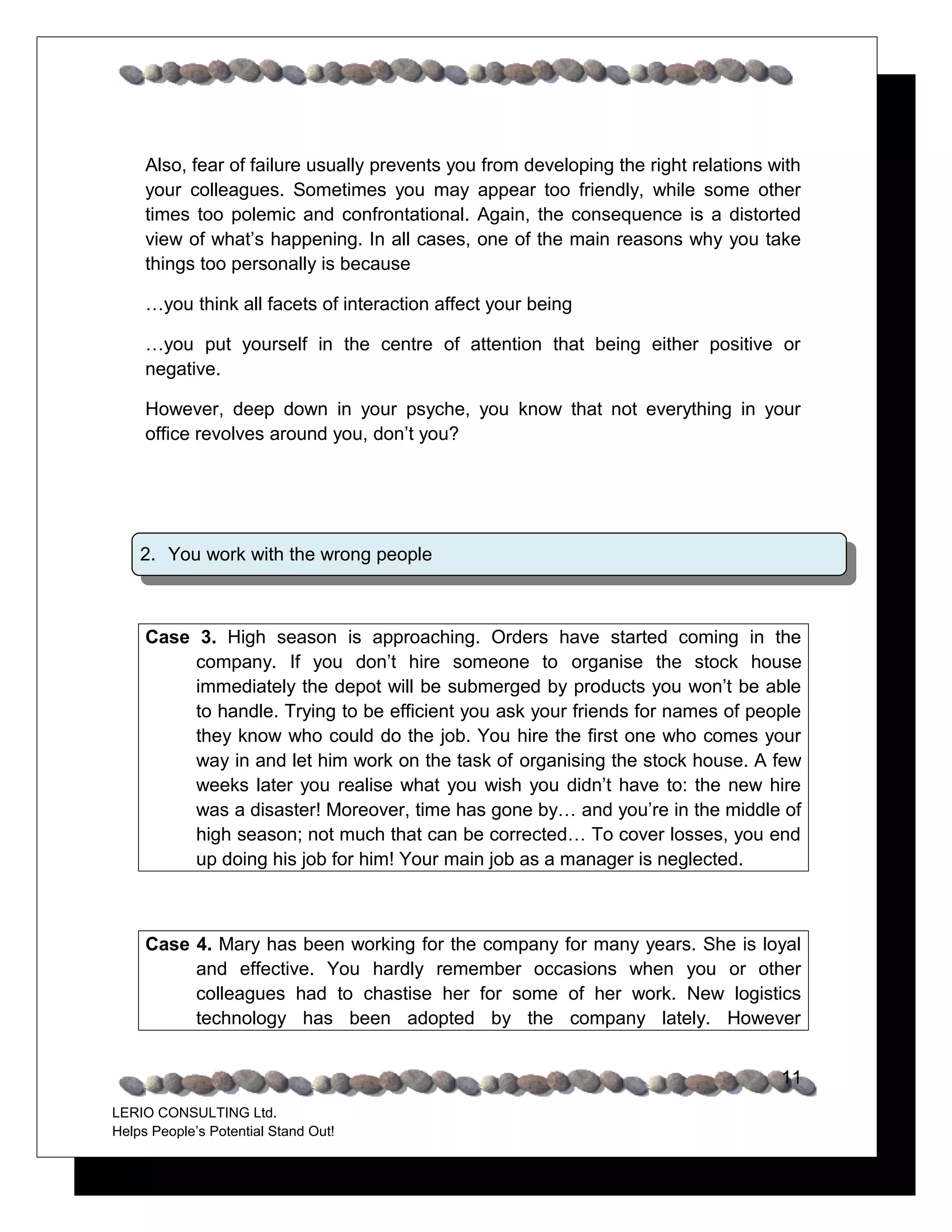 Also, fear of failure usually prevents you from developing the right relations with
     your colleagues. Sometimes you may appear too friendly, while some other
     times too polemic and confrontational. Again, the consequence is a distorted
     view of what’s happening. In all cases, one of the main reasons why you take
     things too personally is because

     …you think all facets of interaction affect your being

     …you put yourself in the centre of attention that being either positive or
     negative.

     However, deep down in your psyche, you know that not everything in your
     office revolves around you, don’t you?




    2. You work with the wrong people



     Case 3. High season is approaching. Orders have started coming in the
          company. If you don’t hire someone to organise the stock house
          immediately the depot will be submerged by products you won’t be able
          to handle. Trying to be efficient you ask your friends for names of people
          they know who could do the job. You hire the first one who comes your
          way in and let him work on the task of organising the stock house. A few
          weeks later you realise what you wish you didn’t have to: the new hire
          was a disaster! Moreover, time has gone by… and you’re in the middle of
          high season; not much that can be corrected… To cover losses, you end
          up doing his job for him! Your main job as a manager is neglected.



     Case 4. Mary has been working for the company for many years. She is loyal
          and effective. You hardly remember occasions when you or other
          colleagues had to chastise her for some of her work. New logistics
          technology has been adopted by the company lately. However


                                                                                     11
LERIO CONSULTING Ltd.
Helps People’s Potential Stand Out!
 