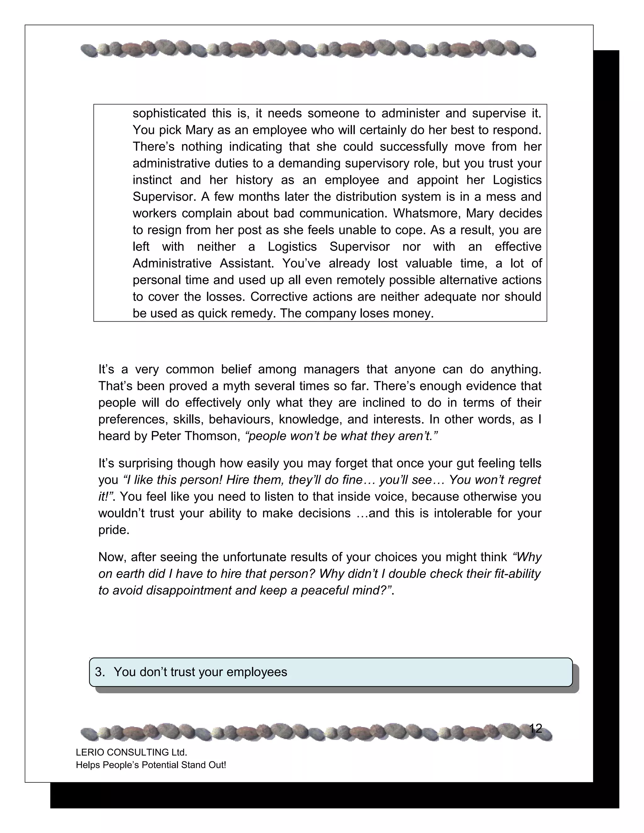 sophisticated this is, it needs someone to administer and supervise it.
             You pick Mary as an employee who will certainly do her best to respond.
             There’s nothing indicating that she could successfully move from her
             administrative duties to a demanding supervisory role, but you trust your
             instinct and her history as an employee and appoint her Logistics
             Supervisor. A few months later the distribution system is in a mess and
             workers complain about bad communication. Whatsmore, Mary decides
             to resign from her post as she feels unable to cope. As a result, you are
             left with neither a Logistics Supervisor nor with an effective
             Administrative Assistant. You’ve already lost valuable time, a lot of
             personal time and used up all even remotely possible alternative actions
             to cover the losses. Corrective actions are neither adequate nor should
             be used as quick remedy. The company loses money.



     It’s a very common belief among managers that anyone can do anything.
     That’s been proved a myth several times so far. There’s enough evidence that
     people will do effectively only what they are inclined to do in terms of their
     preferences, skills, behaviours, knowledge, and interests. In other words, as I
     heard by Peter Thomson, “people won’t be what they aren’t.”

     It’s surprising though how easily you may forget that once your gut feeling tells
     you “I like this person! Hire them, they’ll do fine… you’ll see… You won’t regret
     it!”. You feel like you need to listen to that inside voice, because otherwise you
     wouldn’t trust your ability to make decisions …and this is intolerable for your
     pride.

     Now, after seeing the unfortunate results of your choices you might think “Why
     on earth did I have to hire that person? Why didn’t I double check their fit-ability
     to avoid disappointment and keep a peaceful mind?”.




    3. You don’t trust your employees



                                                                                      12
LERIO CONSULTING Ltd.
Helps People’s Potential Stand Out!
 