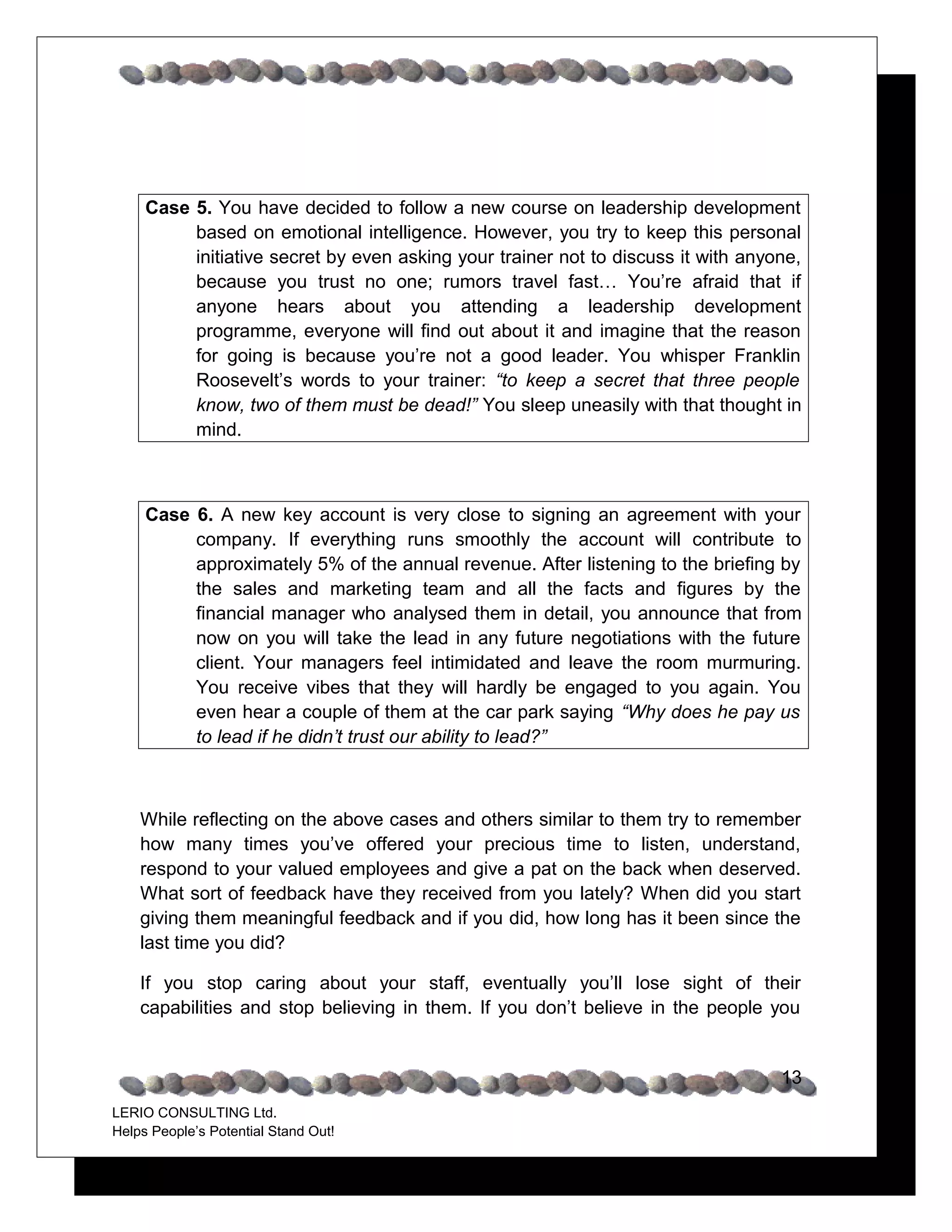 Case 5. You have decided to follow a new course on leadership development
          based on emotional intelligence. However, you try to keep this personal
          initiative secret by even asking your trainer not to discuss it with anyone,
          because you trust no one; rumors travel fast… You’re afraid that if
          anyone hears about you attending a leadership development
          programme, everyone will find out about it and imagine that the reason
          for going is because you’re not a good leader. You whisper Franklin
          Roosevelt’s words to your trainer: “to keep a secret that three people
          know, two of them must be dead!” You sleep uneasily with that thought in
          mind.



     Case 6. A new key account is very close to signing an agreement with your
          company. If everything runs smoothly the account will contribute to
          approximately 5% of the annual revenue. After listening to the briefing by
          the sales and marketing team and all the facts and figures by the
          financial manager who analysed them in detail, you announce that from
          now on you will take the lead in any future negotiations with the future
          client. Your managers feel intimidated and leave the room murmuring.
          You receive vibes that they will hardly be engaged to you again. You
          even hear a couple of them at the car park saying “Why does he pay us
          to lead if he didn’t trust our ability to lead?”



    While reflecting on the above cases and others similar to them try to remember
    how many times you’ve offered your precious time to listen, understand,
    respond to your valued employees and give a pat on the back when deserved.
    What sort of feedback have they received from you lately? When did you start
    giving them meaningful feedback and if you did, how long has it been since the
    last time you did?

    If you stop caring about your staff, eventually you’ll lose sight of their
    capabilities and stop believing in them. If you don’t believe in the people you


                                                                                   13
LERIO CONSULTING Ltd.
Helps People’s Potential Stand Out!
 
