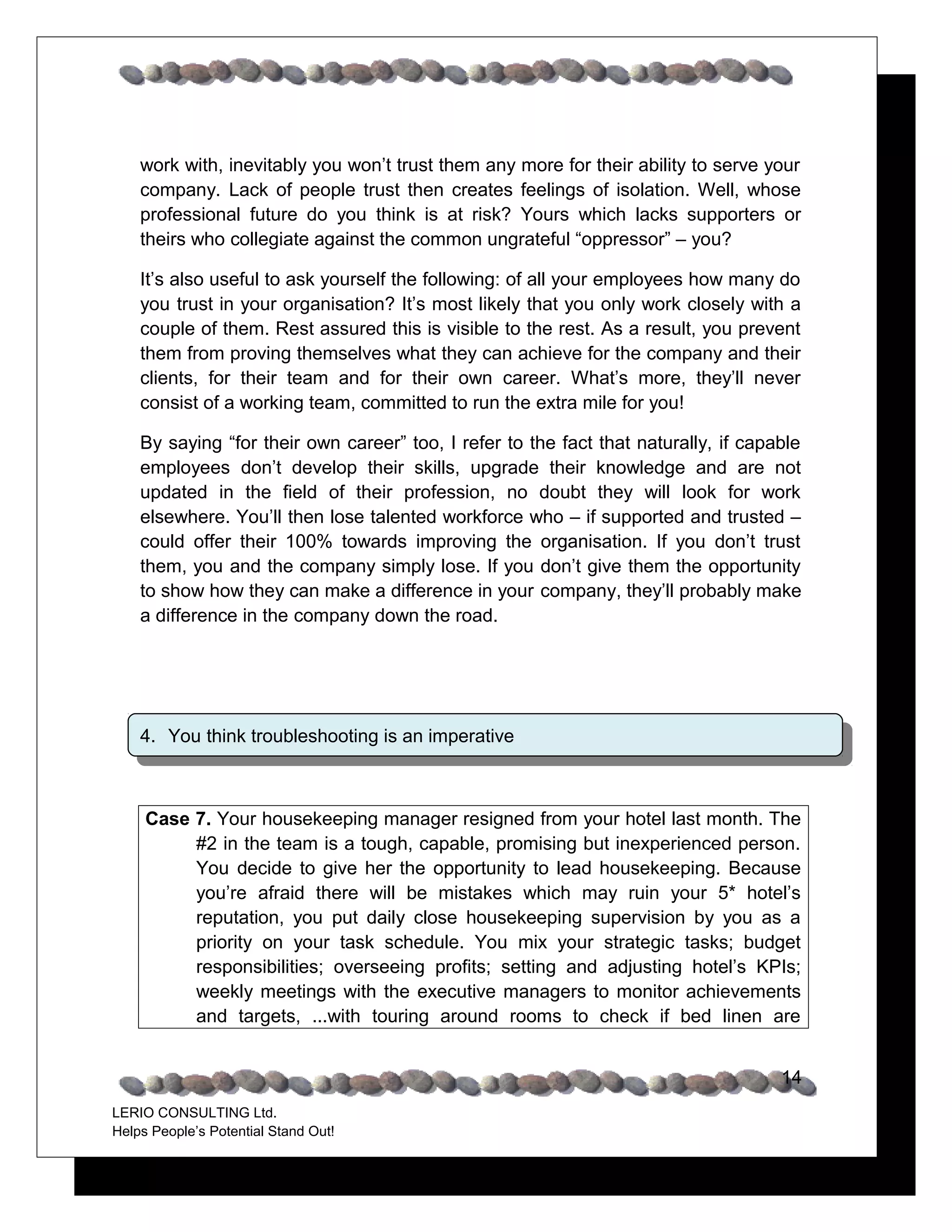 work with, inevitably you won’t trust them any more for their ability to serve your
    company. Lack of people trust then creates feelings of isolation. Well, whose
    professional future do you think is at risk? Yours which lacks supporters or
    theirs who collegiate against the common ungrateful “oppressor” – you?

    It’s also useful to ask yourself the following: of all your employees how many do
    you trust in your organisation? It’s most likely that you only work closely with a
    couple of them. Rest assured this is visible to the rest. As a result, you prevent
    them from proving themselves what they can achieve for the company and their
    clients, for their team and for their own career. What’s more, they’ll never
    consist of a working team, committed to run the extra mile for you!

    By saying “for their own career” too, I refer to the fact that naturally, if capable
    employees don’t develop their skills, upgrade their knowledge and are not
    updated in the field of their profession, no doubt they will look for work
    elsewhere. You’ll then lose talented workforce who – if supported and trusted –
    could offer their 100% towards improving the organisation. If you don’t trust
    them, you and the company simply lose. If you don’t give them the opportunity
    to show how they can make a difference in your company, they’ll probably make
    a difference in the company down the road.




    4. You think troubleshooting is an imperative



     Case 7. Your housekeeping manager resigned from your hotel last month. The
          #2 in the team is a tough, capable, promising but inexperienced person.
          You decide to give her the opportunity to lead housekeeping. Because
          you’re afraid there will be mistakes which may ruin your 5* hotel’s
          reputation, you put daily close housekeeping supervision by you as a
          priority on your task schedule. You mix your strategic tasks; budget
          responsibilities; overseeing profits; setting and adjusting hotel’s KPIs;
          weekly meetings with the executive managers to monitor achievements
          and targets, ...with touring around rooms to check if bed linen are


                                                                                     14
LERIO CONSULTING Ltd.
Helps People’s Potential Stand Out!
 