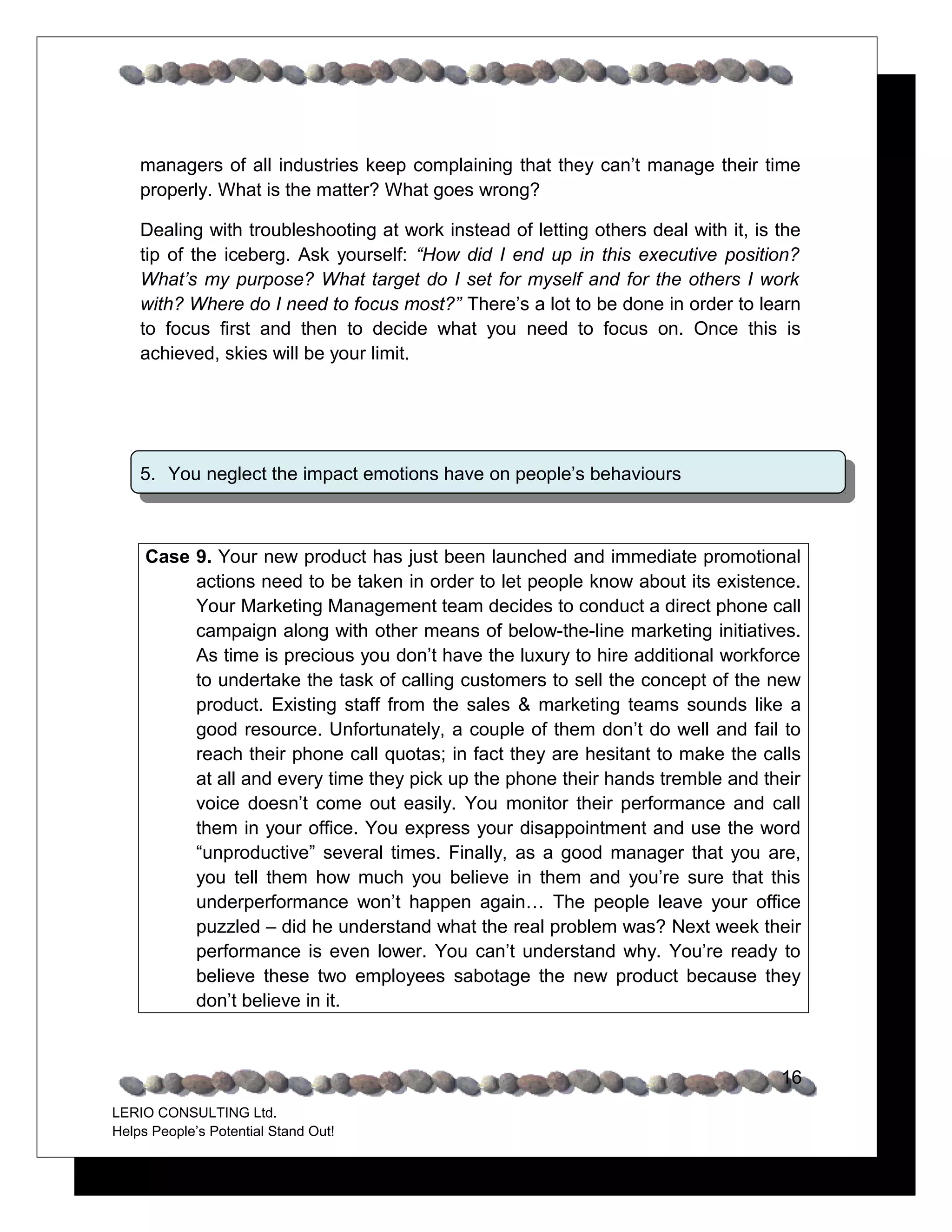 managers of all industries keep complaining that they can’t manage their time
    properly. What is the matter? What goes wrong?

    Dealing with troubleshooting at work instead of letting others deal with it, is the
    tip of the iceberg. Ask yourself: “How did I end up in this executive position?
    What’s my purpose? What target do I set for myself and for the others I work
    with? Where do I need to focus most?” There’s a lot to be done in order to learn
    to focus first and then to decide what you need to focus on. Once this is
    achieved, skies will be your limit.




    5. You neglect the impact emotions have on people’s behaviours



     Case 9. Your new product has just been launched and immediate promotional
          actions need to be taken in order to let people know about its existence.
          Your Marketing Management team decides to conduct a direct phone call
          campaign along with other means of below-the-line marketing initiatives.
          As time is precious you don’t have the luxury to hire additional workforce
          to undertake the task of calling customers to sell the concept of the new
          product. Existing staff from the sales & marketing teams sounds like a
          good resource. Unfortunately, a couple of them don’t do well and fail to
          reach their phone call quotas; in fact they are hesitant to make the calls
          at all and every time they pick up the phone their hands tremble and their
          voice doesn’t come out easily. You monitor their performance and call
          them in your office. You express your disappointment and use the word
          “unproductive” several times. Finally, as a good manager that you are,
          you tell them how much you believe in them and you’re sure that this
          underperformance won’t happen again… The people leave your office
          puzzled – did he understand what the real problem was? Next week their
          performance is even lower. You can’t understand why. You’re ready to
          believe these two employees sabotage the new product because they
          don’t believe in it.



                                                                                    16
LERIO CONSULTING Ltd.
Helps People’s Potential Stand Out!
 