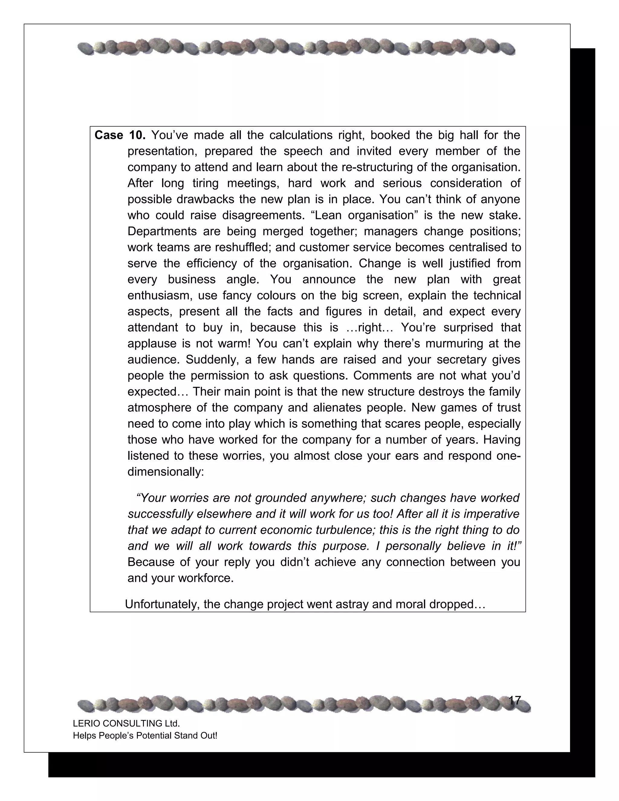 Case 10. You’ve made all the calculations right, booked the big hall for the
          presentation, prepared the speech and invited every member of the
          company to attend and learn about the re-structuring of the organisation.
          After long tiring meetings, hard work and serious consideration of
          possible drawbacks the new plan is in place. You can’t think of anyone
          who could raise disagreements. “Lean organisation” is the new stake.
          Departments are being merged together; managers change positions;
          work teams are reshuffled; and customer service becomes centralised to
          serve the efficiency of the organisation. Change is well justified from
          every business angle. You announce the new plan with great
          enthusiasm, use fancy colours on the big screen, explain the technical
          aspects, present all the facts and figures in detail, and expect every
          attendant to buy in, because this is …right… You’re surprised that
          applause is not warm! You can’t explain why there’s murmuring at the
          audience. Suddenly, a few hands are raised and your secretary gives
          people the permission to ask questions. Comments are not what you’d
          expected… Their main point is that the new structure destroys the family
          atmosphere of the company and alienates people. New games of trust
          need to come into play which is something that scares people, especially
          those who have worked for the company for a number of years. Having
          listened to these worries, you almost close your ears and respond one-
          dimensionally:

               “Your worries are not grounded anywhere; such changes have worked
             successfully elsewhere and it will work for us too! After all it is imperative
             that we adapt to current economic turbulence; this is the right thing to do
             and we will all work towards this purpose. I personally believe in it!”
             Because of your reply you didn’t achieve any connection between you
             and your workforce.

            Unfortunately, the change project went astray and moral dropped…




                                                                                        17
LERIO CONSULTING Ltd.
Helps People’s Potential Stand Out!
 