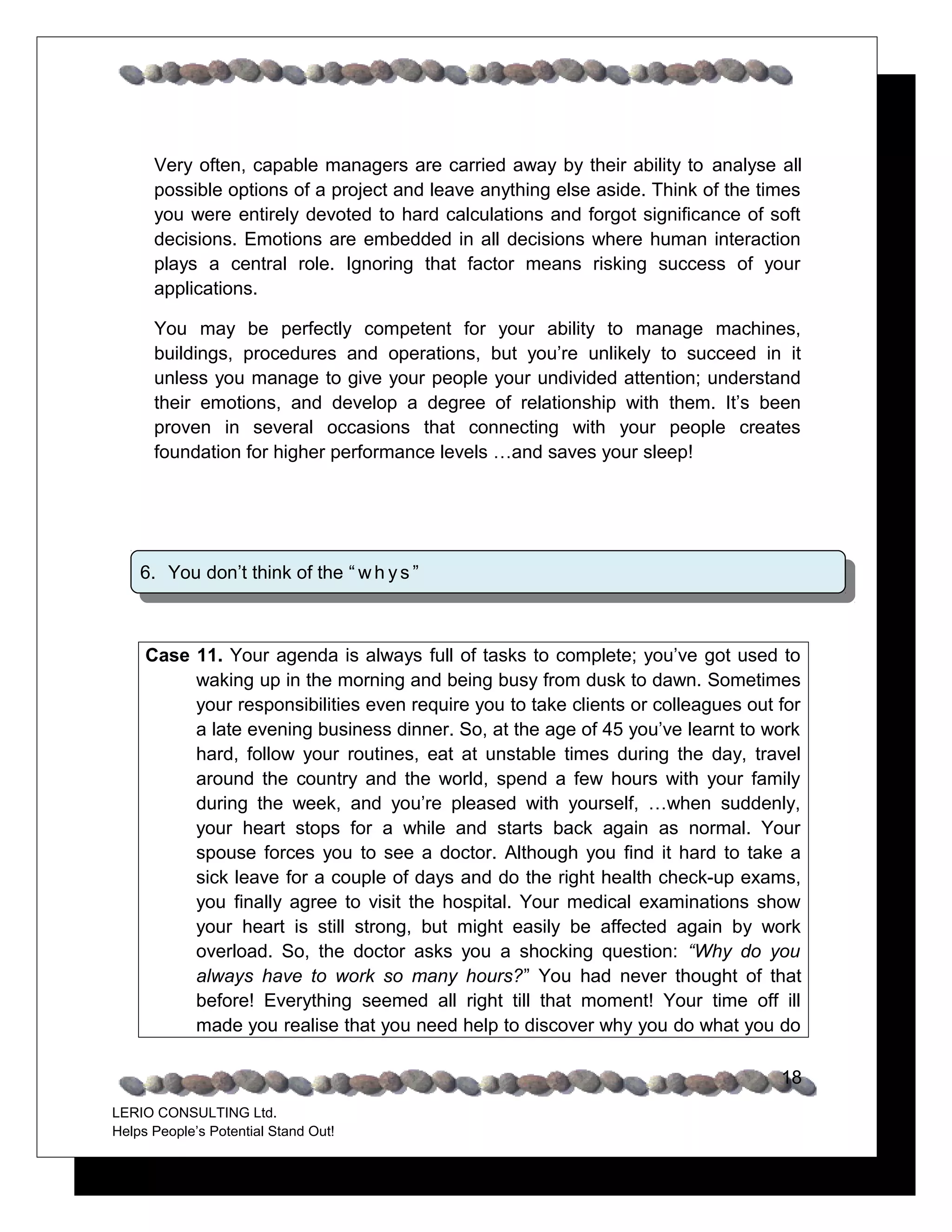 Very often, capable managers are carried away by their ability to analyse all
      possible options of a project and leave anything else aside. Think of the times
      you were entirely devoted to hard calculations and forgot significance of soft
      decisions. Emotions are embedded in all decisions where human interaction
      plays a central role. Ignoring that factor means risking success of your
      applications.

      You may be perfectly competent for your ability to manage machines,
      buildings, procedures and operations, but you’re unlikely to succeed in it
      unless you manage to give your people your undivided attention; understand
      their emotions, and develop a degree of relationship with them. It’s been
      proven in several occasions that connecting with your people creates
      foundation for higher performance levels …and saves your sleep!




    6. You don’t think of the “ w h y s ”



     Case 11. Your agenda is always full of tasks to complete; you’ve got used to
          waking up in the morning and being busy from dusk to dawn. Sometimes
          your responsibilities even require you to take clients or colleagues out for
          a late evening business dinner. So, at the age of 45 you’ve learnt to work
          hard, follow your routines, eat at unstable times during the day, travel
          around the country and the world, spend a few hours with your family
          during the week, and you’re pleased with yourself, …when suddenly,
          your heart stops for a while and starts back again as normal. Your
          spouse forces you to see a doctor. Although you find it hard to take a
          sick leave for a couple of days and do the right health check-up exams,
          you finally agree to visit the hospital. Your medical examinations show
          your heart is still strong, but might easily be affected again by work
          overload. So, the doctor asks you a shocking question: “Why do you
          always have to work so many hours?” You had never thought of that
          before! Everything seemed all right till that moment! Your time off ill
          made you realise that you need help to discover why you do what you do

                                                                                   18
LERIO CONSULTING Ltd.
Helps People’s Potential Stand Out!
 
