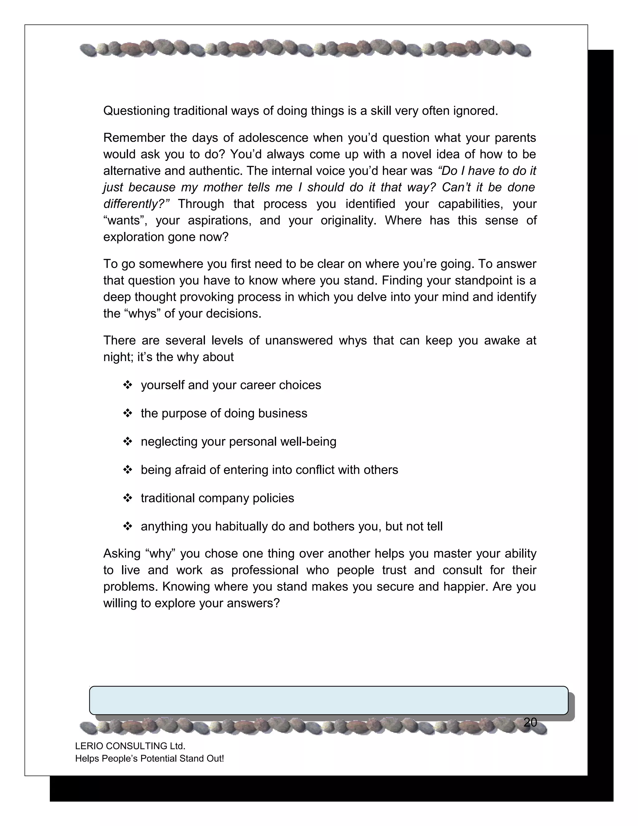 Questioning traditional ways of doing things is a skill very often ignored.

      Remember the days of adolescence when you’d question what your parents
      would ask you to do? You’d always come up with a novel idea of how to be
      alternative and authentic. The internal voice you’d hear was “Do I have to do it
      just because my mother tells me I should do it that way? Can’t it be done
      differently?” Through that process you identified your capabilities, your
      “wants”, your aspirations, and your originality. Where has this sense of
      exploration gone now?

      To go somewhere you first need to be clear on where you’re going. To answer
      that question you have to know where you stand. Finding your standpoint is a
      deep thought provoking process in which you delve into your mind and identify
      the “whys” of your decisions.

      There are several levels of unanswered whys that can keep you awake at
      night; it’s the why about

            yourself and your career choices

            the purpose of doing business

            neglecting your personal well-being

            being afraid of entering into conflict with others

            traditional company policies

            anything you habitually do and bothers you, but not tell

      Asking “why” you chose one thing over another helps you master your ability
      to live and work as professional who people trust and consult for their
      problems. Knowing where you stand makes you secure and happier. Are you
      willing to explore your answers?




                                                                                    20
LERIO CONSULTING Ltd.
Helps People’s Potential Stand Out!
 