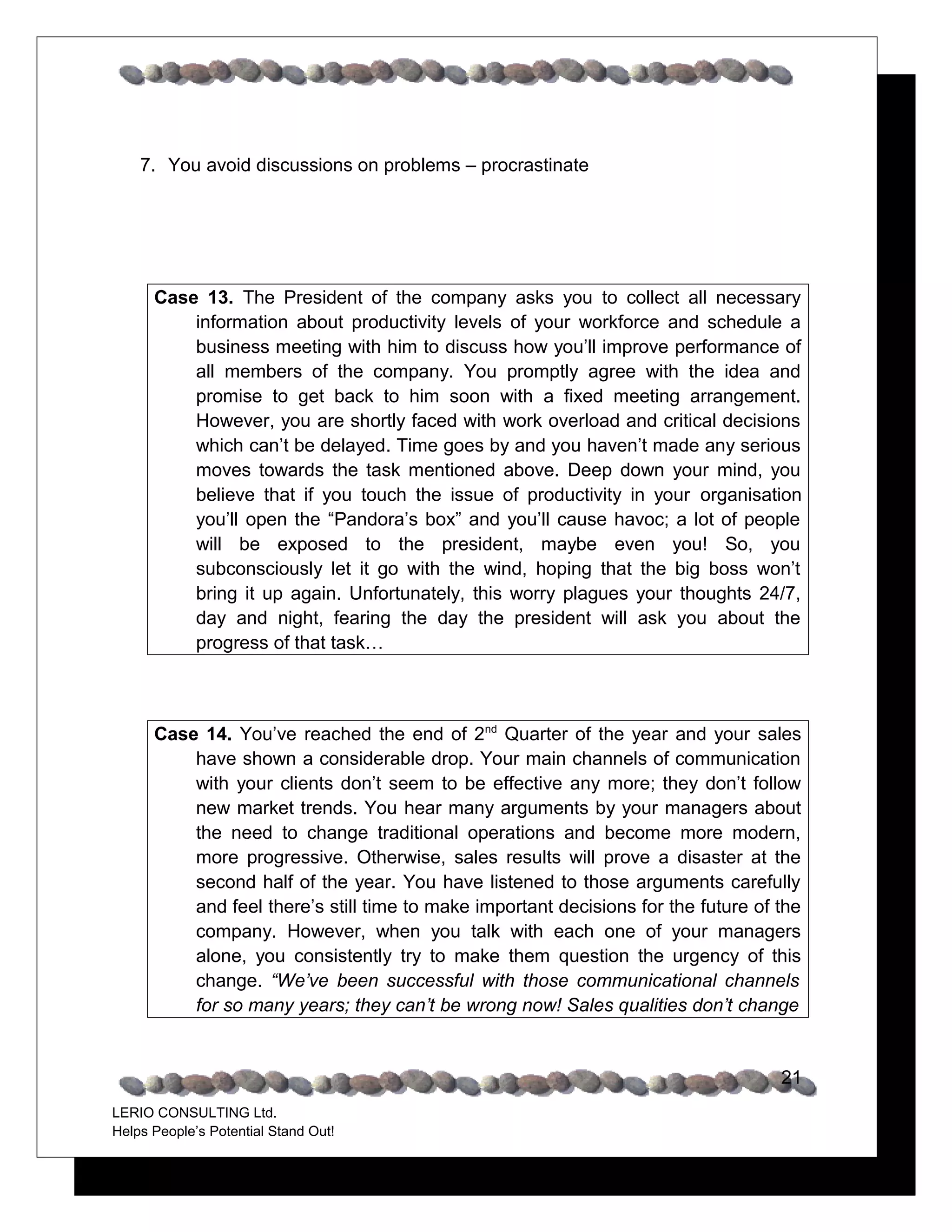 7. You avoid discussions on problems – procrastinate




      Case 13. The President of the company asks you to collect all necessary
          information about productivity levels of your workforce and schedule a
          business meeting with him to discuss how you’ll improve performance of
          all members of the company. You promptly agree with the idea and
          promise to get back to him soon with a fixed meeting arrangement.
          However, you are shortly faced with work overload and critical decisions
          which can’t be delayed. Time goes by and you haven’t made any serious
          moves towards the task mentioned above. Deep down your mind, you
          believe that if you touch the issue of productivity in your organisation
          you’ll open the “Pandora’s box” and you’ll cause havoc; a lot of people
          will be exposed to the president, maybe even you! So, you
          subconsciously let it go with the wind, hoping that the big boss won’t
          bring it up again. Unfortunately, this worry plagues your thoughts 24/7,
          day and night, fearing the day the president will ask you about the
          progress of that task…



      Case 14. You’ve reached the end of 2nd Quarter of the year and your sales
          have shown a considerable drop. Your main channels of communication
          with your clients don’t seem to be effective any more; they don’t follow
          new market trends. You hear many arguments by your managers about
          the need to change traditional operations and become more modern,
          more progressive. Otherwise, sales results will prove a disaster at the
          second half of the year. You have listened to those arguments carefully
          and feel there’s still time to make important decisions for the future of the
          company. However, when you talk with each one of your managers
          alone, you consistently try to make them question the urgency of this
          change. “We’ve been successful with those communicational channels
          for so many years; they can’t be wrong now! Sales qualities don’t change


                                                                                    21
LERIO CONSULTING Ltd.
Helps People’s Potential Stand Out!
 