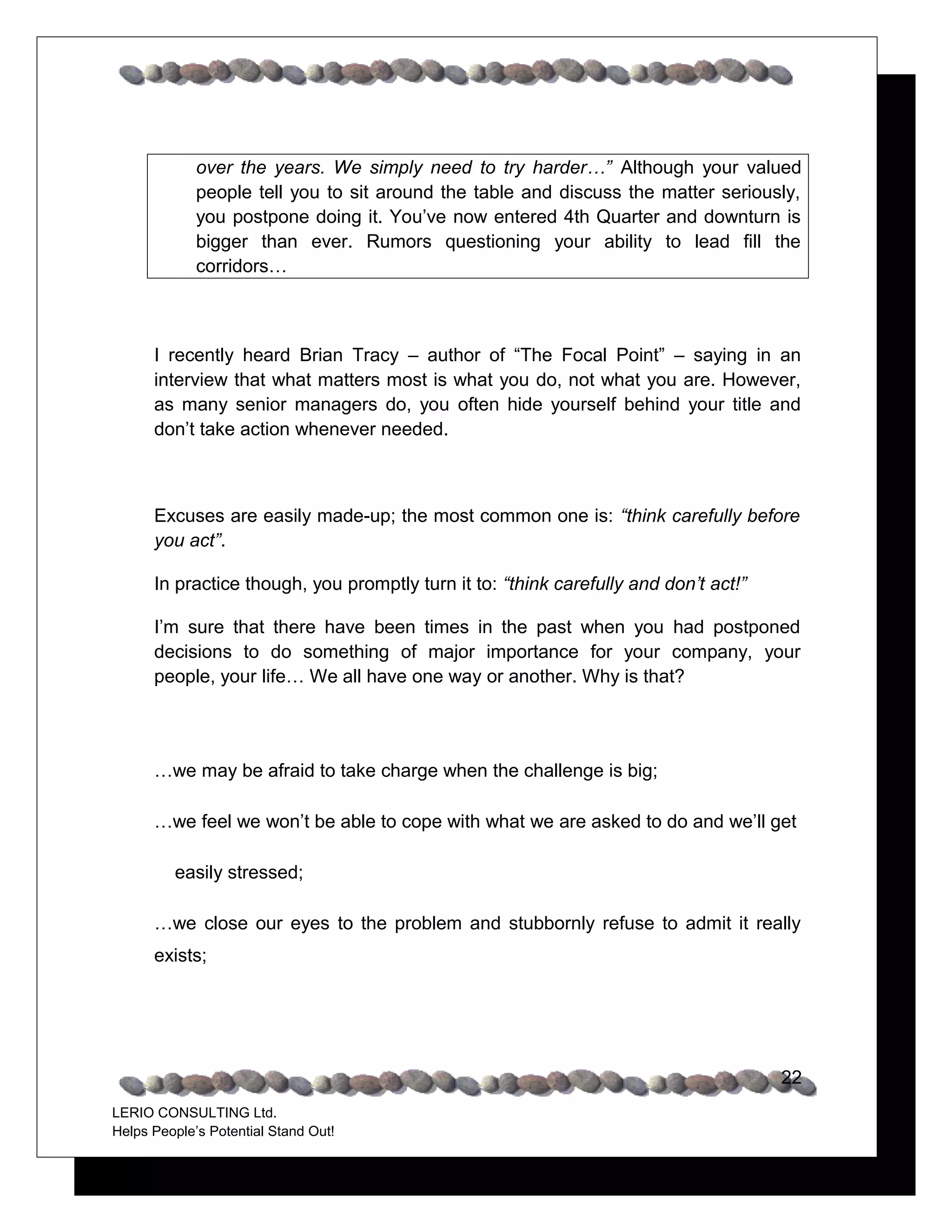 over the years. We simply need to try harder…” Although your valued
             people tell you to sit around the table and discuss the matter seriously,
             you postpone doing it. You’ve now entered 4th Quarter and downturn is
             bigger than ever. Rumors questioning your ability to lead fill the
             corridors…



      I recently heard Brian Tracy – author of “The Focal Point” – saying in an
      interview that what matters most is what you do, not what you are. However,
      as many senior managers do, you often hide yourself behind your title and
      don’t take action whenever needed.



      Excuses are easily made-up; the most common one is: “think carefully before
      you act”.

      In practice though, you promptly turn it to: “think carefully and don’t act!”

      I’m sure that there have been times in the past when you had postponed
      decisions to do something of major importance for your company, your
      people, your life… We all have one way or another. Why is that?




      …we may be afraid to take charge when the challenge is big;

      …we feel we won’t be able to cope with what we are asked to do and we’ll get

         easily stressed;

      …we close our eyes to the problem and stubbornly refuse to admit it really
      exists;




                                                                                      22
LERIO CONSULTING Ltd.
Helps People’s Potential Stand Out!
 