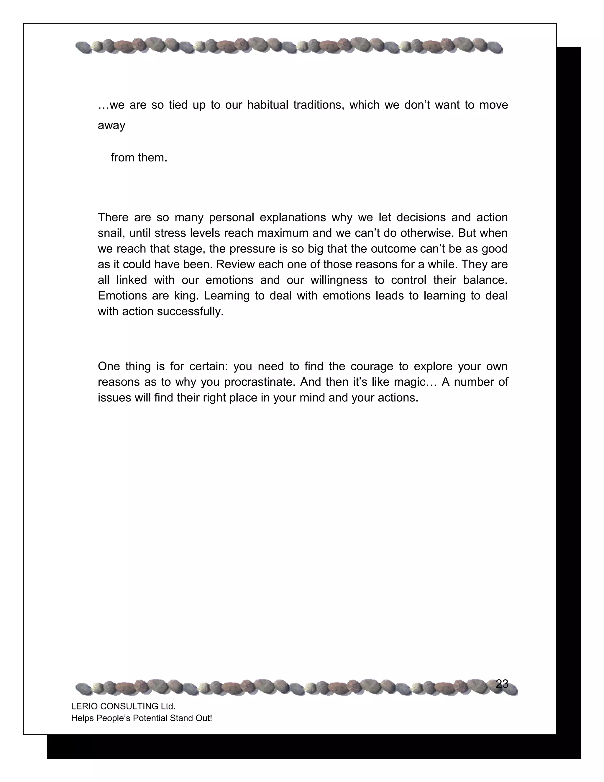 …we are so tied up to our habitual traditions, which we don’t want to move
      away

         from them.




      There are so many personal explanations why we let decisions and action
      snail, until stress levels reach maximum and we can’t do otherwise. But when
      we reach that stage, the pressure is so big that the outcome can’t be as good
      as it could have been. Review each one of those reasons for a while. They are
      all linked with our emotions and our willingness to control their balance.
      Emotions are king. Learning to deal with emotions leads to learning to deal
      with action successfully.



      One thing is for certain: you need to find the courage to explore your own
      reasons as to why you procrastinate. And then it’s like magic… A number of
      issues will find their right place in your mind and your actions.




                                                                                23
LERIO CONSULTING Ltd.
Helps People’s Potential Stand Out!
 