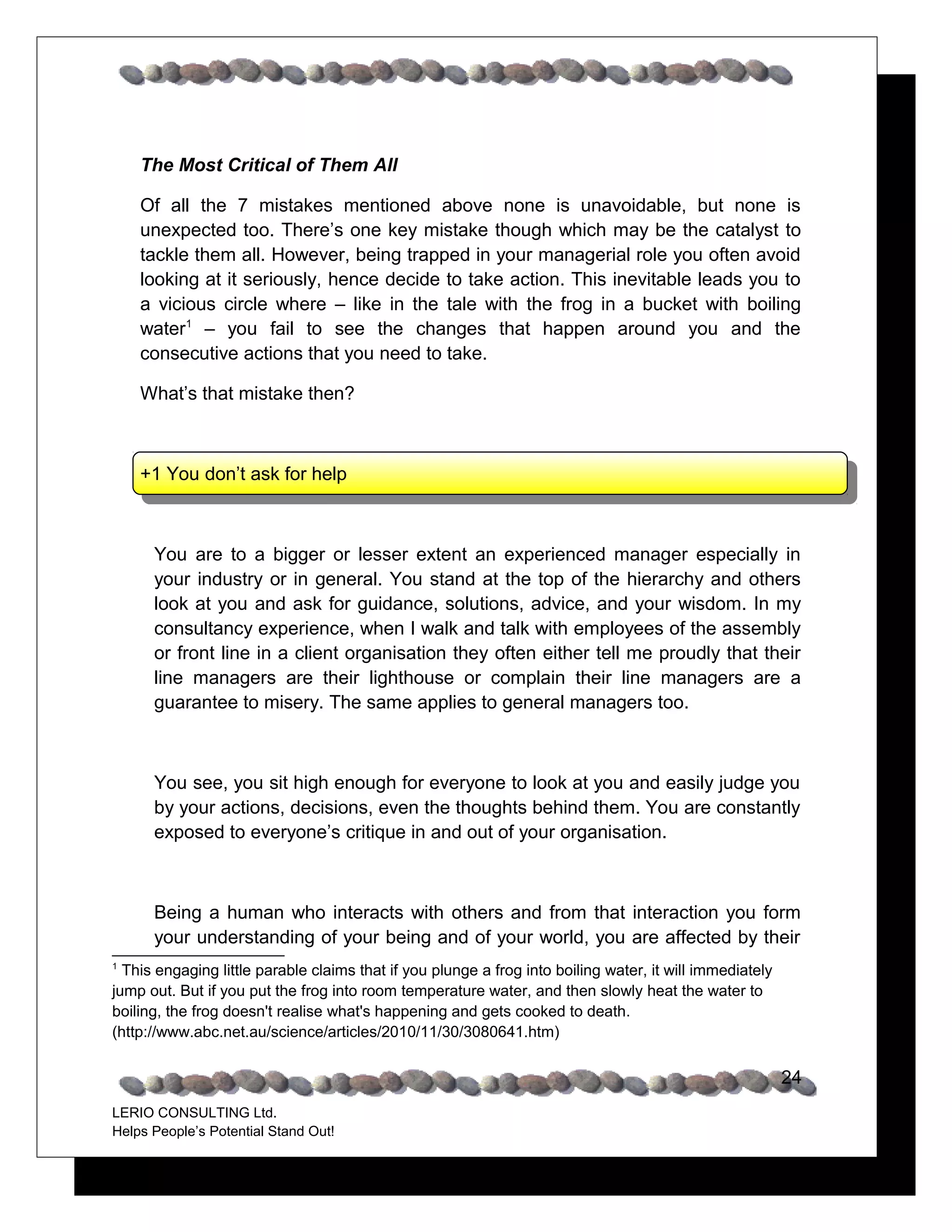 The Most Critical of Them All

    Of all the 7 mistakes mentioned above none is unavoidable, but none is
    unexpected too. There’s one key mistake though which may be the catalyst to
    tackle them all. However, being trapped in your managerial role you often avoid
    looking at it seriously, hence decide to take action. This inevitable leads you to
    a vicious circle where – like in the tale with the frog in a bucket with boiling
    water1 – you fail to see the changes that happen around you and the
    consecutive actions that you need to take.

    What’s that mistake then?



    +1 You don’t ask for help



      You are to a bigger or lesser extent an experienced manager especially in
      your industry or in general. You stand at the top of the hierarchy and others
      look at you and ask for guidance, solutions, advice, and your wisdom. In my
      consultancy experience, when I walk and talk with employees of the assembly
      or front line in a client organisation they often either tell me proudly that their
      line managers are their lighthouse or complain their line managers are a
      guarantee to misery. The same applies to general managers too.



      You see, you sit high enough for everyone to look at you and easily judge you
      by your actions, decisions, even the thoughts behind them. You are constantly
      exposed to everyone’s critique in and out of your organisation.



      Being a human who interacts with others and from that interaction you form
      your understanding of your being and of your world, you are affected by their
1
  This engaging little parable claims that if you plunge a frog into boiling water, it will immediately
jump out. But if you put the frog into room temperature water, and then slowly heat the water to
boiling, the frog doesn't realise what's happening and gets cooked to death.
(http://www.abc.net.au/science/articles/2010/11/30/3080641.htm)


                                                                                                          24
LERIO CONSULTING Ltd.
Helps People’s Potential Stand Out!
 