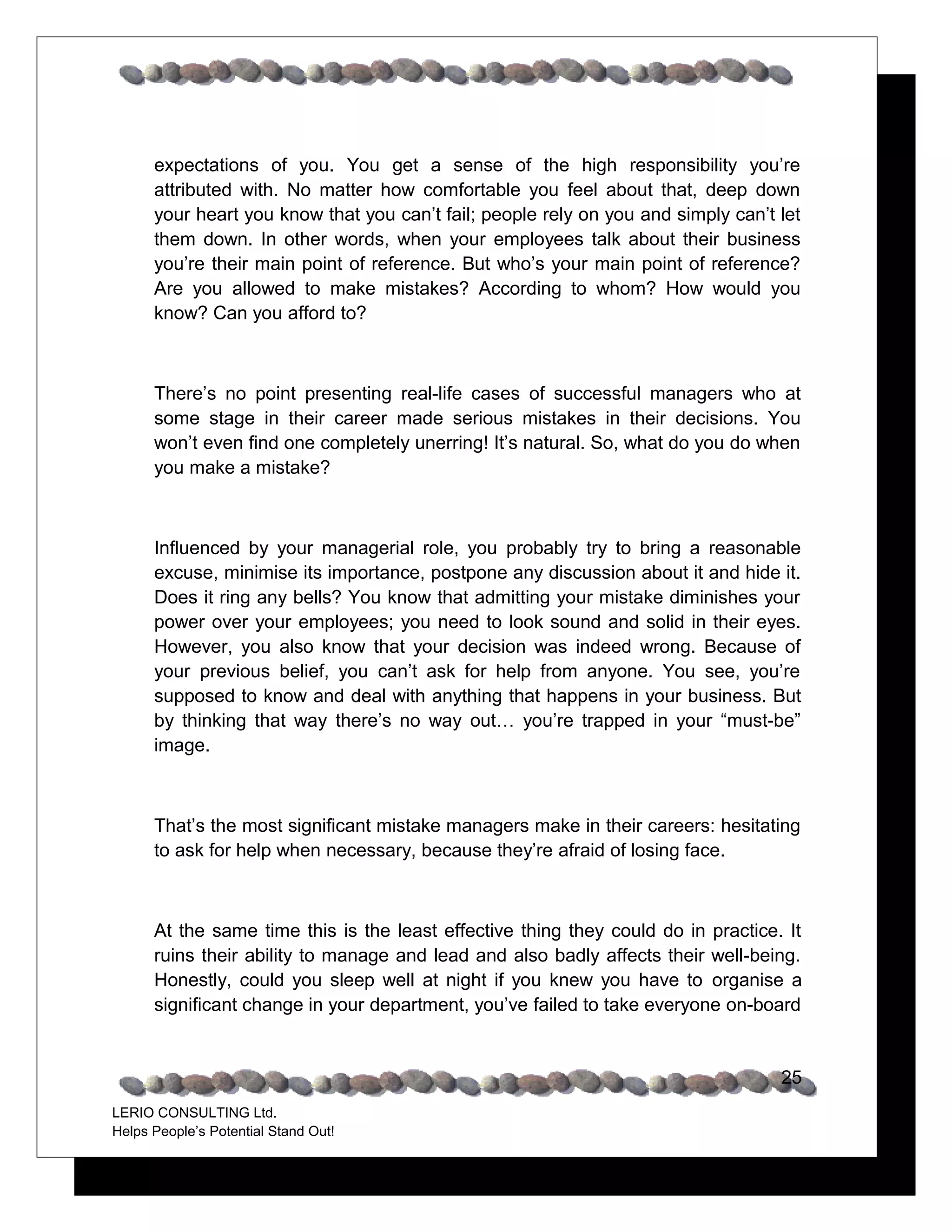 expectations of you. You get a sense of the high responsibility you’re
      attributed with. No matter how comfortable you feel about that, deep down
      your heart you know that you can’t fail; people rely on you and simply can’t let
      them down. In other words, when your employees talk about their business
      you’re their main point of reference. But who’s your main point of reference?
      Are you allowed to make mistakes? According to whom? How would you
      know? Can you afford to?



      There’s no point presenting real-life cases of successful managers who at
      some stage in their career made serious mistakes in their decisions. You
      won’t even find one completely unerring! It’s natural. So, what do you do when
      you make a mistake?



      Influenced by your managerial role, you probably try to bring a reasonable
      excuse, minimise its importance, postpone any discussion about it and hide it.
      Does it ring any bells? You know that admitting your mistake diminishes your
      power over your employees; you need to look sound and solid in their eyes.
      However, you also know that your decision was indeed wrong. Because of
      your previous belief, you can’t ask for help from anyone. You see, you’re
      supposed to know and deal with anything that happens in your business. But
      by thinking that way there’s no way out… you’re trapped in your “must-be”
      image.



      That’s the most significant mistake managers make in their careers: hesitating
      to ask for help when necessary, because they’re afraid of losing face.



      At the same time this is the least effective thing they could do in practice. It
      ruins their ability to manage and lead and also badly affects their well-being.
      Honestly, could you sleep well at night if you knew you have to organise a
      significant change in your department, you’ve failed to take everyone on-board


                                                                                   25
LERIO CONSULTING Ltd.
Helps People’s Potential Stand Out!
 