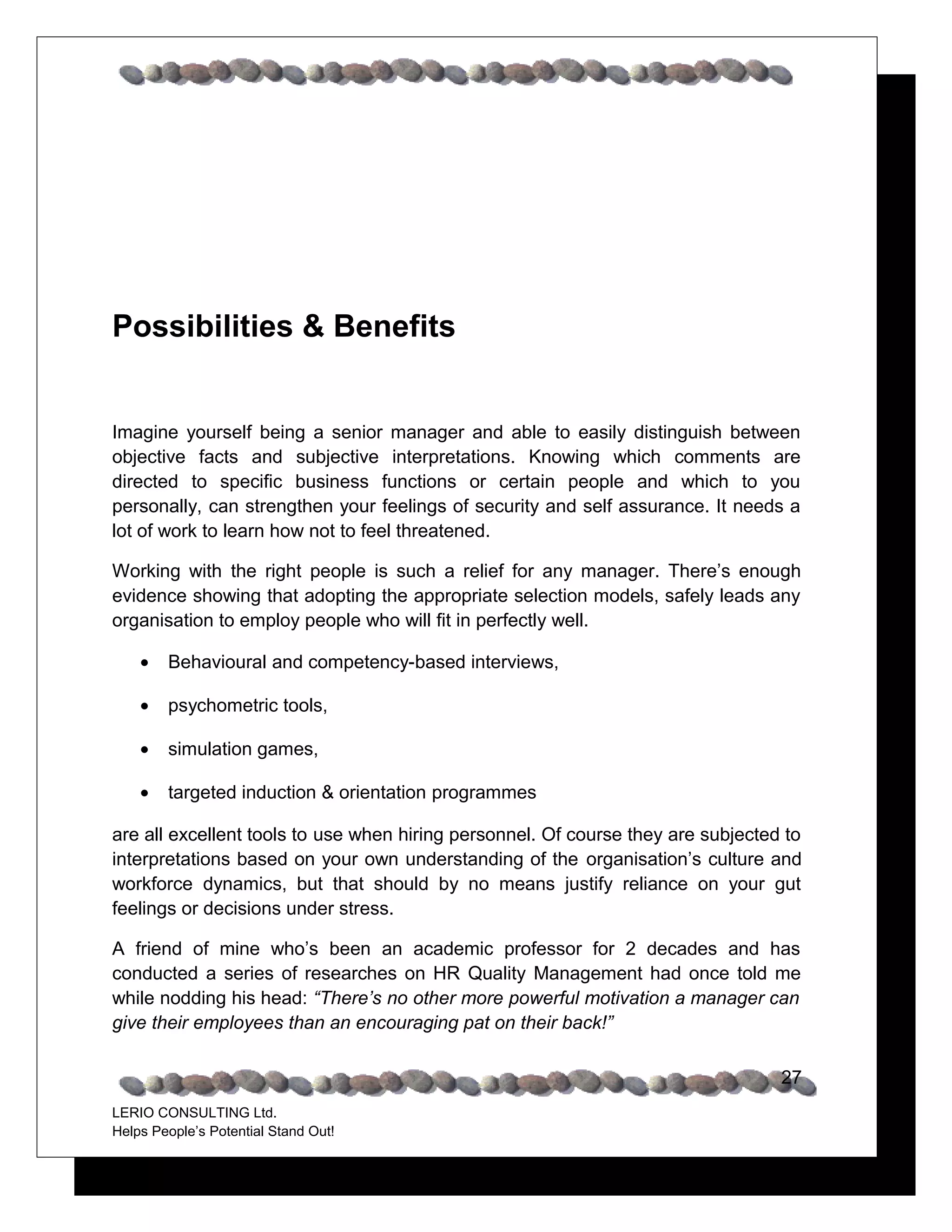 Possibilities & Benefits


Imagine yourself being a senior manager and able to easily distinguish between
objective facts and subjective interpretations. Knowing which comments are
directed to specific business functions or certain people and which to you
personally, can strengthen your feelings of security and self assurance. It needs a
lot of work to learn how not to feel threatened.

Working with the right people is such a relief for any manager. There’s enough
evidence showing that adopting the appropriate selection models, safely leads any
organisation to employ people who will fit in perfectly well.

    •   Behavioural and competency-based interviews

    •   Psychometric tools

    •   Simulation games

    •   Targeted induction & orientation programmes

are all excellent tools to use when hiring personnel. Of course they are subjected to
interpretations based on your own understanding of the organisation’s culture and
workforce dynamics, but that should by no means justify reliance on your gut
feelings or decisions under stress.

A friend of mine who’s been an academic professor for 2 decades and has
conducted a series of researches on HR Quality Management had once told me
while nodding his head: “There’s no other more powerful motivation a manager can
give their employees than an encouraging pat on their back!”

                                                                                  27
LERIO CONSULTING Ltd.
Helps People’s Potential Stand Out!
 