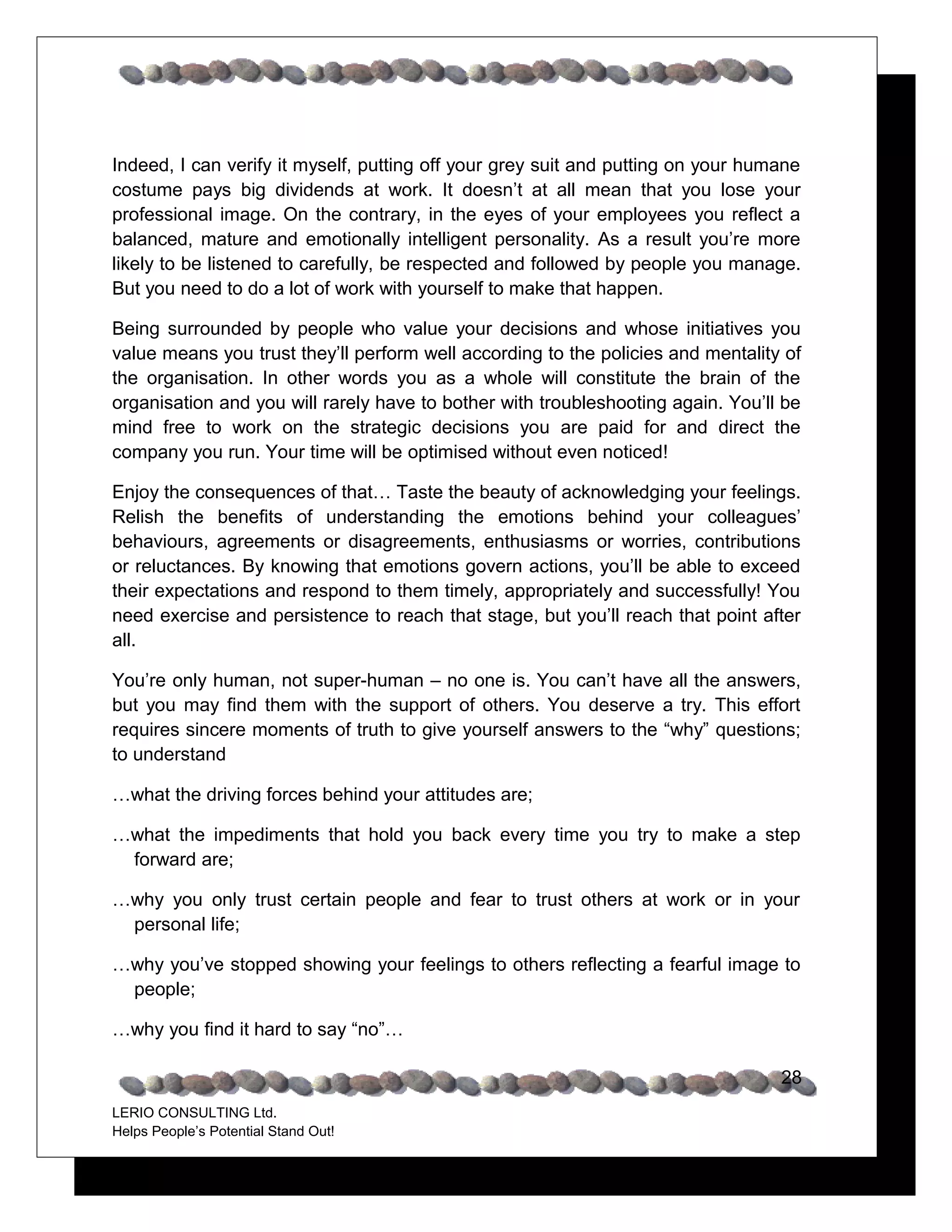 Indeed, I can verify it myself, putting off your grey suit and putting on your humane
costume pays big dividends at work. It doesn’t at all mean that you lose your
professional image. On the contrary, in the eyes of your employees you reflect a
balanced, mature and emotionally intelligent personality. As a result you’re more
likely to be listened to carefully, be respected and followed by people you manage.
But you need to do a lot of work with yourself to make that happen.

Being surrounded by people who value your decisions and whose initiatives you
value means you trust they’ll perform well according to the policies and mentality of
the organisation. In other words you as a whole will constitute the brain of the
organisation and you will rarely have to bother with troubleshooting again. You’ll be
mind free to work on the strategic decisions you are paid for and direct the
company you run. Your time will be optimised without even noticed!

Enjoy the consequences of that… Taste the beauty of acknowledging your feelings.
Relish the benefits of understanding the emotions behind your colleagues’
behaviours, agreements or disagreements, enthusiasms or worries, contributions
or reluctances. By knowing that emotions govern actions, you’ll be able to exceed
their expectations and respond to them timely, appropriately and successfully! You
need exercise and persistence to reach that stage, but you’ll reach that point after
all.

You’re only human, not super-human – no one is. You can’t have all the answers,
but you may find them with the support of others. You deserve a try. This effort
requires sincere moments of truth to give yourself answers to the “why” questions;
to understand

…what the driving forces behind your attitudes are;

…what the impediments that hold you back every time you try to make a step
 forward are;

…why you only trust certain people and fear to trust others at work or in your
 personal life;

…why you’ve stopped showing your feelings to others reflecting a fearful image to
 people;

…why you find it hard to say “no”…

                                                                                  28
LERIO CONSULTING Ltd.
Helps People’s Potential Stand Out!
 