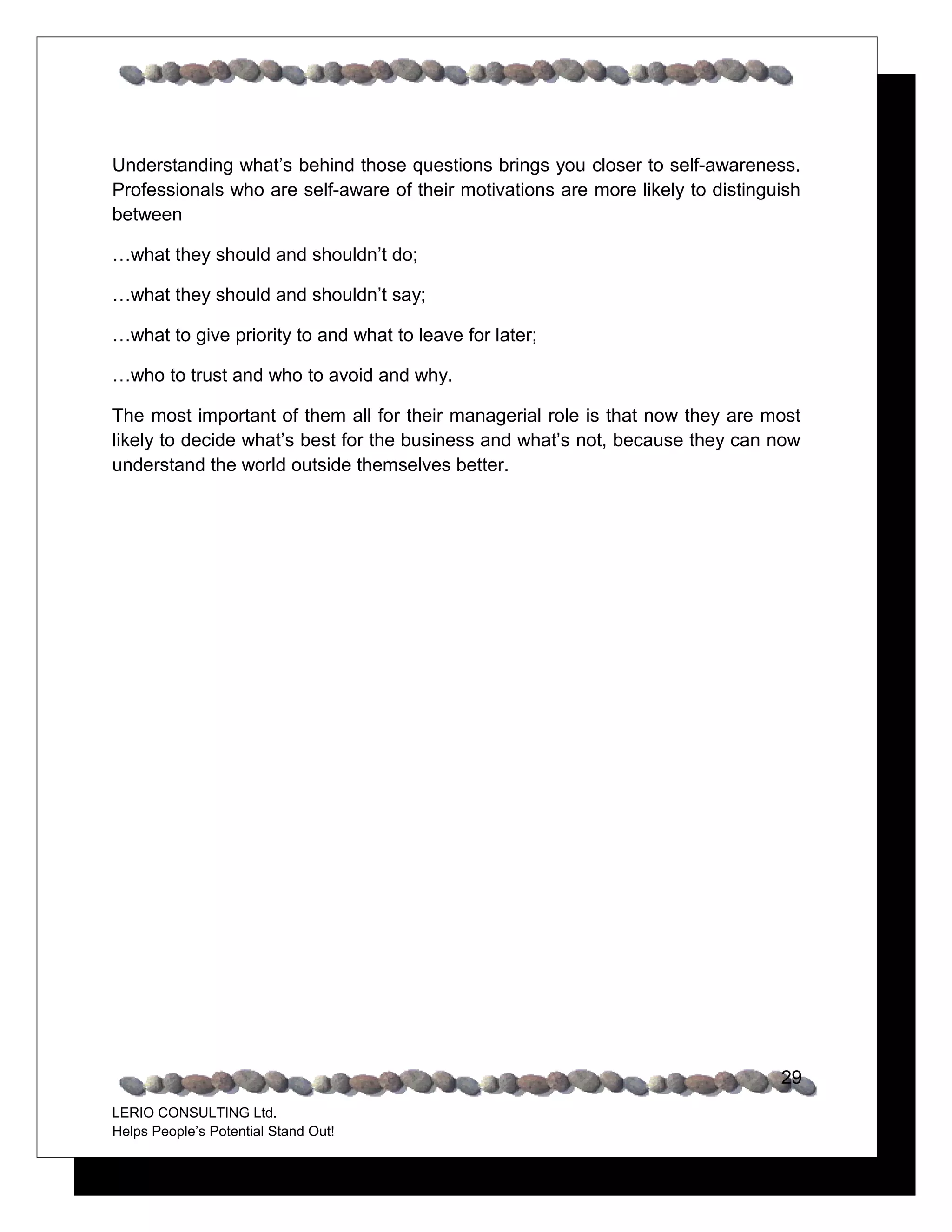 Understanding what’s behind those questions brings you closer to self-awareness.
Professionals who are self-aware of their motivations are more likely to distinguish
between

…what they should and shouldn’t do;

…what they should and shouldn’t say;

…what to give priority to and what to leave for later;

…who to trust and who to avoid and why.

The most important of them all for their managerial role is that now they are most
likely to decide what’s best for the business and what’s not, because they can now
understand the world outside themselves better.




                                                                                 29
LERIO CONSULTING Ltd.
Helps People’s Potential Stand Out!
 