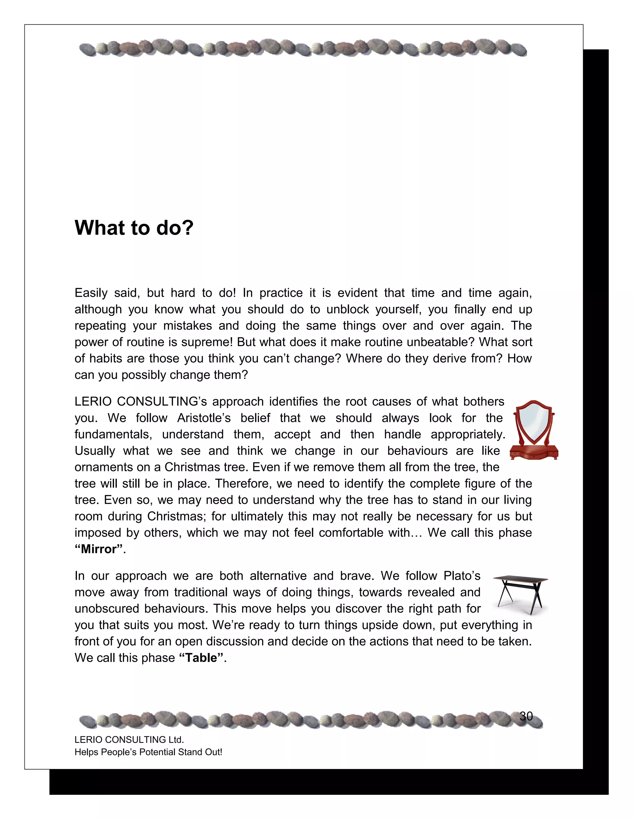 What to do?


Easily said, but hard to do! In practice it is evident that time and time again,
although you know what you should do to unblock yourself, you finally end up
repeating your mistakes and doing the same things over and over again. The
power of routine is supreme! But what does it make routine unbeatable? What sort
of habits are those you think you can’t change? Where do they derive from? How
can you possibly change them?

LERIO CONSULTING’s approach identifies the root causes of what bothers
you. We follow Aristotle’s belief that we should always look for the
fundamentals, understand them, accept and then handle appropriately.
Usually what we see and think we change in our behaviours are like
ornaments on a Christmas tree. Even if we remove them all from the tree, the
tree will still be in place. Therefore, we need to identify the complete figure of the
tree. Even so, we may need to understand why the tree has to stand in our living
room during Christmas; for ultimately this may not really be necessary for us but
imposed by others, which we may not feel comfortable with… We call this phase
“Mirror”.

In our approach we are both alternative and brave. We follow Plato’s
move away from traditional ways of doing things, towards revealed and
unobscured behaviours. This move helps you discover the right path for
you that suits you most. We’re ready to turn things upside down, put everything in
front of you for an open discussion and decide on the actions that need to be taken.
We call this phase “Table”.



                                                                                   30
LERIO CONSULTING Ltd.
Helps People’s Potential Stand Out!
 