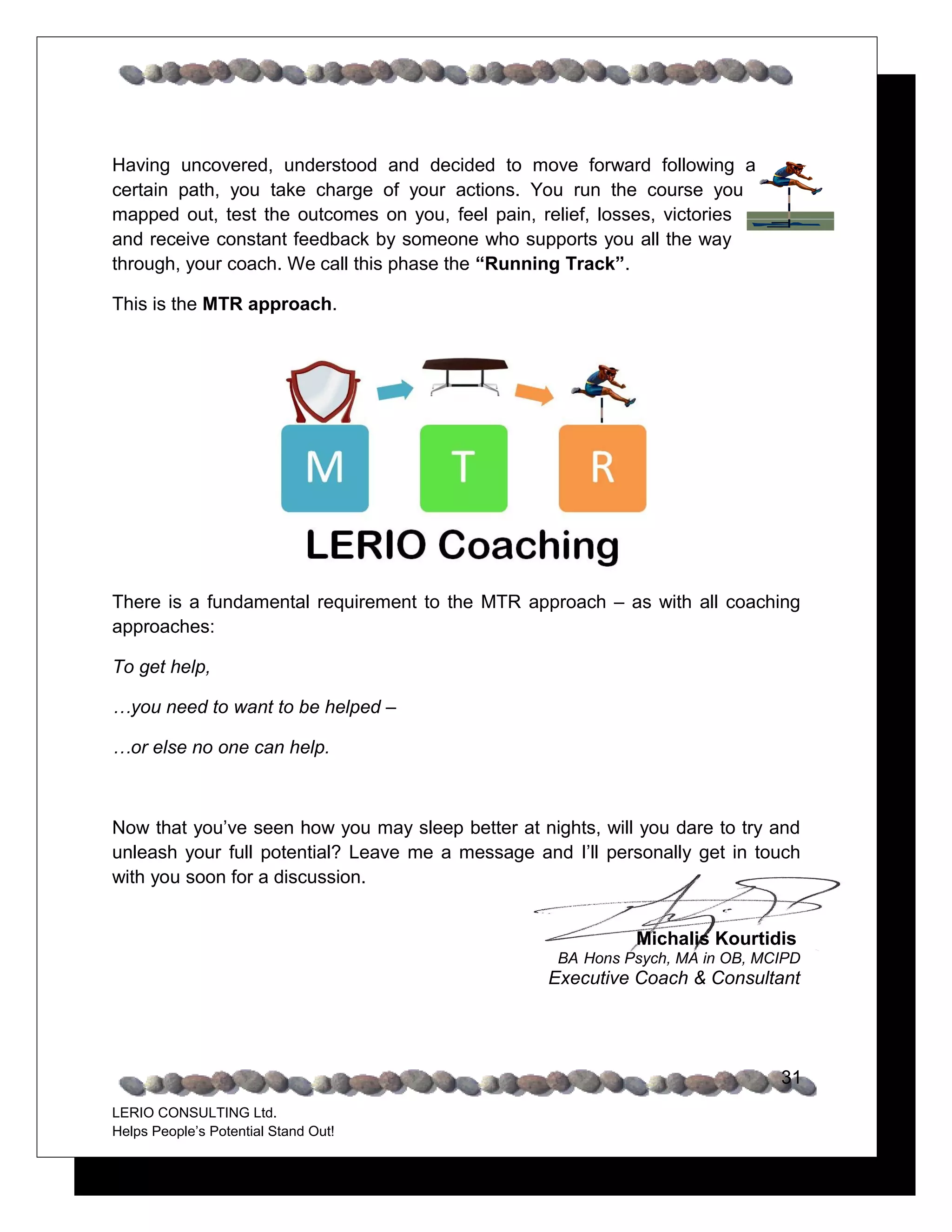 Having uncovered, understood and decided to move forward following a
certain path, you take charge of your actions. You run the course you
mapped out, test the outcomes on you, feel pain, relief, losses, victories
and receive constant feedback by someone who supports you all the way
through, your coach. We call this phase the “Running Track”.

This is the MTR approach.




There is a fundamental requirement to the MTR approach – as with all coaching
approaches:

To get help,

…you need to want to be helped –

…or else no one can help.



Now that you’ve seen how you may sleep better at nights, will you dare to try and
unleash your full potential? Leave me a message and I’ll personally get in touch
with you soon for a discussion.


                                                             Michalis Kourtidis
                                                    BA Hons Psych, MA in OB, MCIPD
                                                   Executive Coach & Consultant




                                                                               31
LERIO CONSULTING Ltd.
Helps People’s Potential Stand Out!
 
