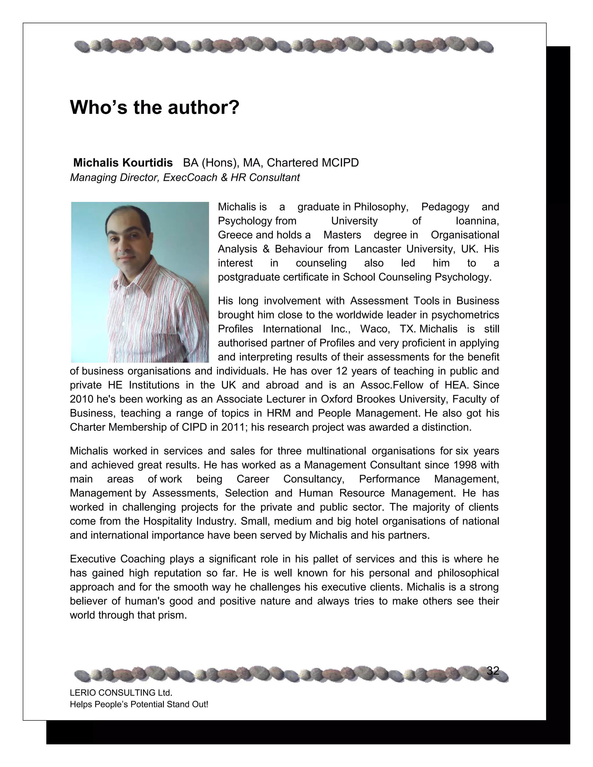 Who’s the author?

Michalis Kourtidis BA (Hons), MA, Chartered MCIPD
Managing Director, ExecCoach & HR Consultant

                                      Michalis is a graduate in Philosophy, Pedagogy and
                                      Psychology from University of Ioannina, Greece and holds a
                                      Masters degree in Organisational Analysis & Behaviour from
                                      Lancaster University, UK. His interest in counseling also led
                                      him to a postgraduate certificate in School Counseling
                                      Psychology.

                             His long involvement with Assessment Tools in Business
                             brought him close to the worldwide leader in psychometrics
                             Profiles International Inc., Waco, TX. Michalis is still
                             authorised partner of Profiles and very proficient in applying
                             and interpreting results of their assessments for the benefit
of business organisations and individuals. He has over 12 years of teaching in public and
private HE Institutions in the UK and abroad and is an Assoc.Fellow of HEA. Since
2010 he's been working as an Associate Lecturer in Oxford Brookes University, Faculty of
Business, teaching a range of topics in HRM and People Management. He also got his
Charter Membership of CIPD in 2011; his research project was awarded a distinction.

Michalis worked in services and sales for three multinational organisations for six years
and achieved great results. He has worked as a Management Consultant since 1998 with
key areas of work being Career Consultancy, Performance Management, Management by
Assessments, Selection and Human Resource Management. He has worked in
challenging projects for the private and public sector. The majority of clients come from the
Hospitality Industry. Small, medium and big hotel organisations of national and
international importance have been served by Michalis and his partners.

Executive Coaching plays a significant role in his pallet of services and this is where he
has gained high reputation so far. He is well known for his personal and philosophical
approach and for the smooth way he challenges his executive clients. Michalis is a strong
believer of human's good and positive nature and always tries to make others see their
world through that prism.




                                                                                                32
LERIO CONSULTING Ltd.
Helps People’s Potential Stand Out!
 