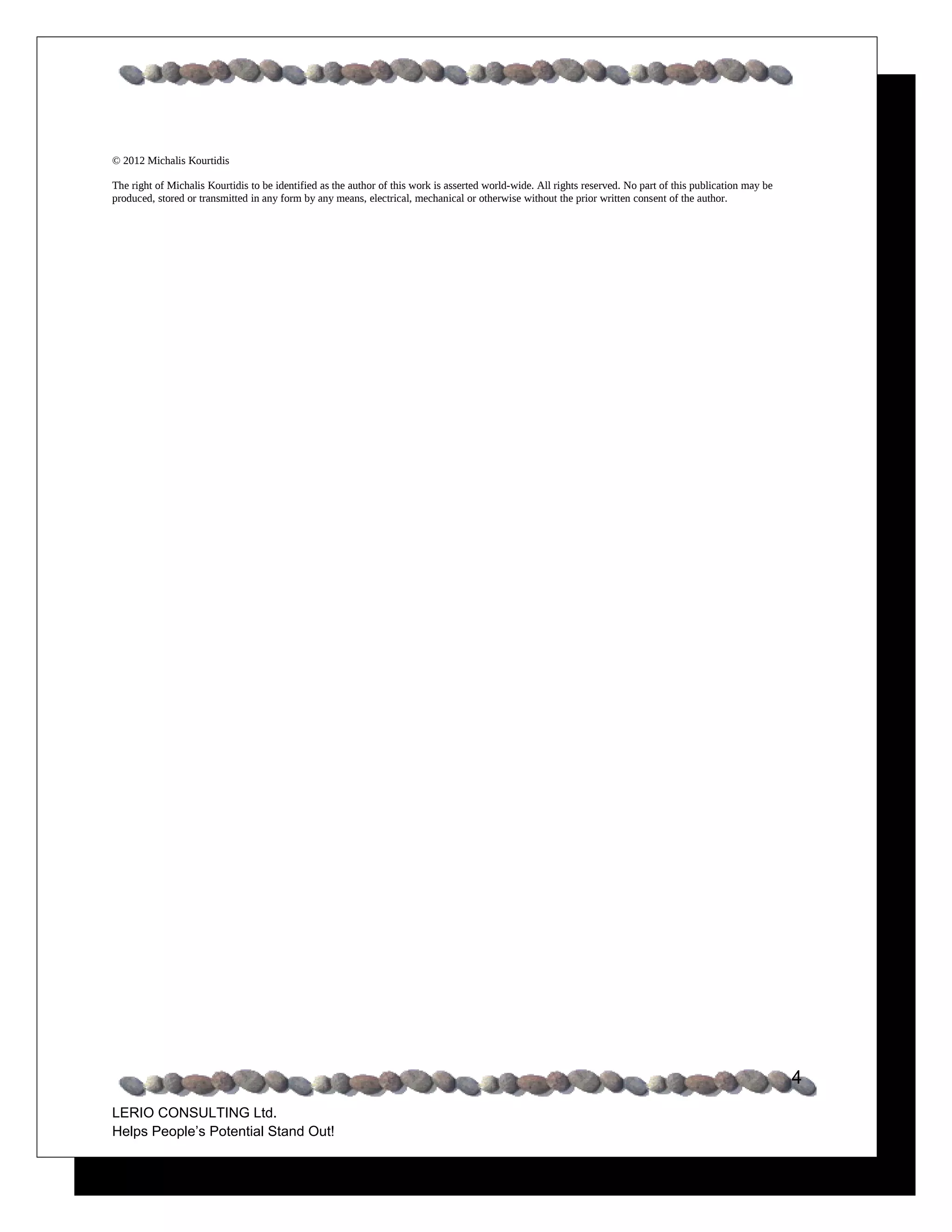 © 2012 Michalis Kourtidis

The right of Michalis Kourtidis to be identified as the author of this work is asserted world-wide. All rights reserved. No part of this publication may be
produced, stored or transmitted in any form by any means, electrical, mechanical or otherwise without the prior written consent of the author.




                                                                                                                                                              4
LERIO CONSULTING Ltd.
Helps People’s Potential Stand Out!
 