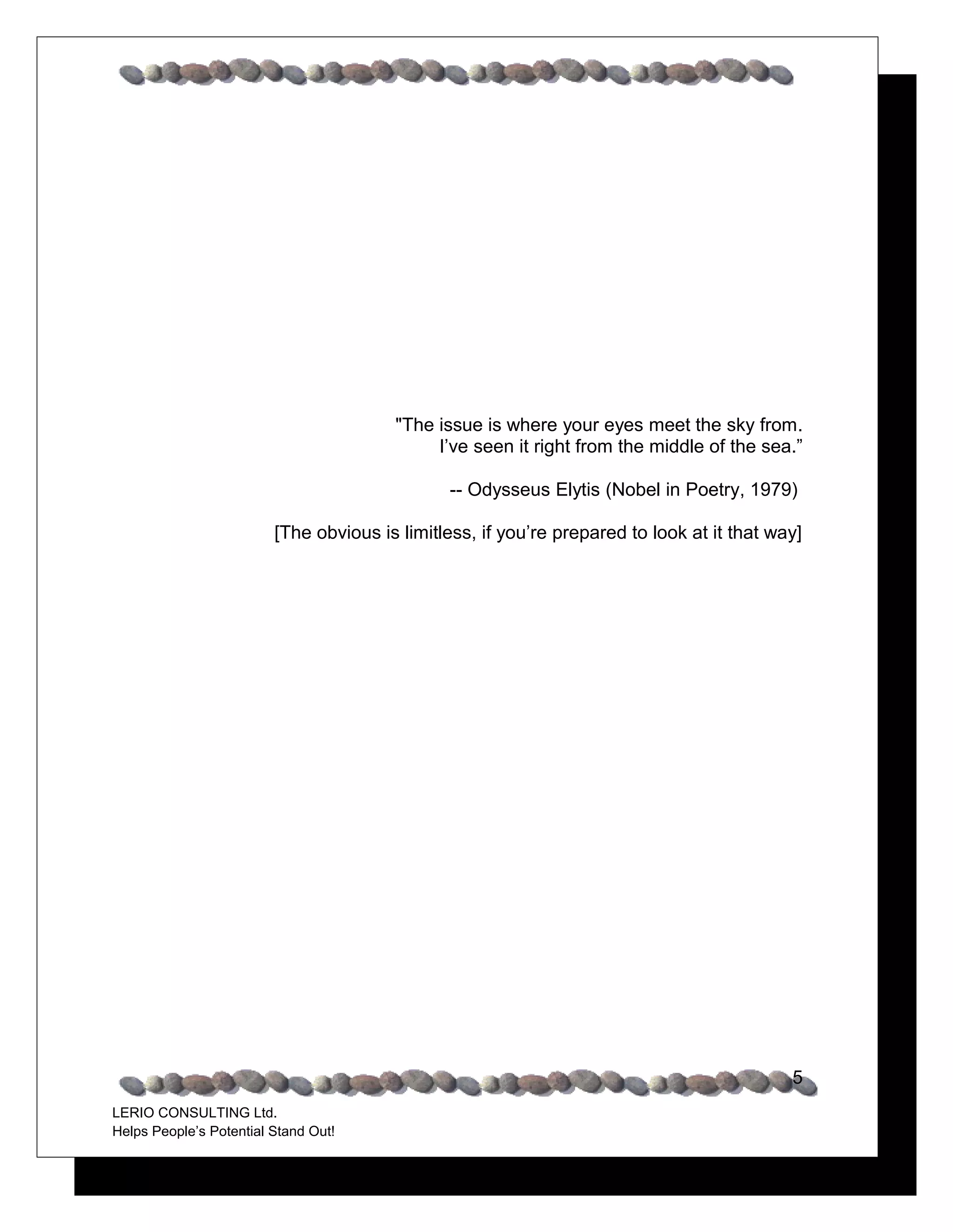 "The issue is where your eyes meet the sky from.
                                             I’ve seen it right from the middle of the sea.”

                                               -- Odysseus Elytis (Nobel in Poetry, 1979)

                         [The obvious is limitless, if you’re prepared to look at it that way]




                                                                                            5
LERIO CONSULTING Ltd.
Helps People’s Potential Stand Out!
 