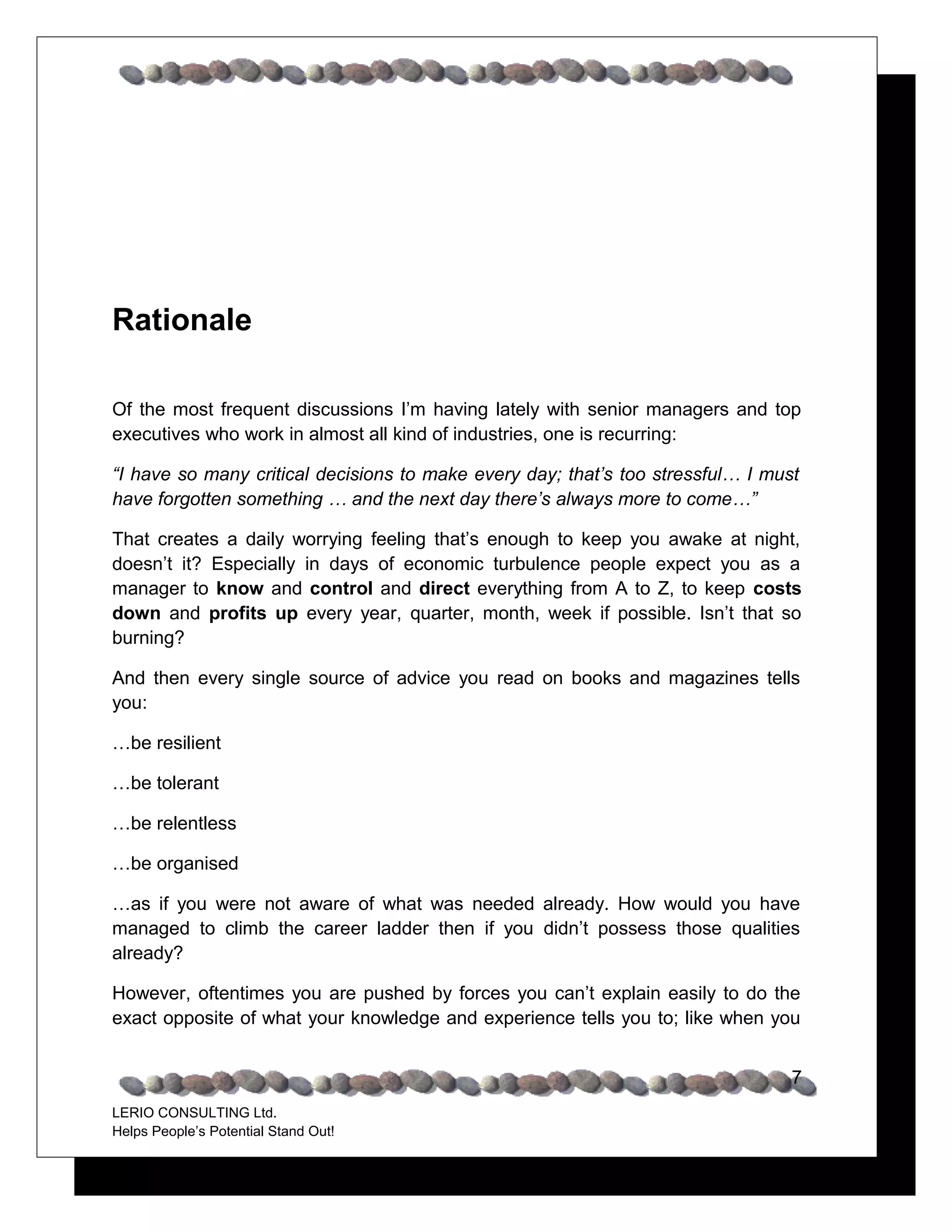 Rationale

Of the most frequent discussions I’m having lately with senior managers and top
executives who work in almost all kind of industries, one is recurring:

“I have so many critical decisions to make every day; that’s too stressful… I must
have forgotten something … and the next day there’s always more to come…”

That creates a daily worrying feeling that’s enough to keep you awake at night,
doesn’t it? Especially in days of economic turbulence people expect you as a
manager to know and control and direct everything from A to Z, to keep costs
down and profits up every year, quarter, month, week if possible. Isn’t that so
burning?

And then every single source of advice you read on books and magazines tells
you:

…be resilient

…be tolerant

…be relentless

…be organised

…as if you were not aware of what was needed already. How would you have
managed to climb the career ladder then if you didn’t possess those qualities
already?

However, oftentimes you are pushed by forces you can’t explain easily to do the
exact opposite of what your knowledge and experience tells you to; like when you


                                                                                 7
LERIO CONSULTING Ltd.
Helps People’s Potential Stand Out!
 