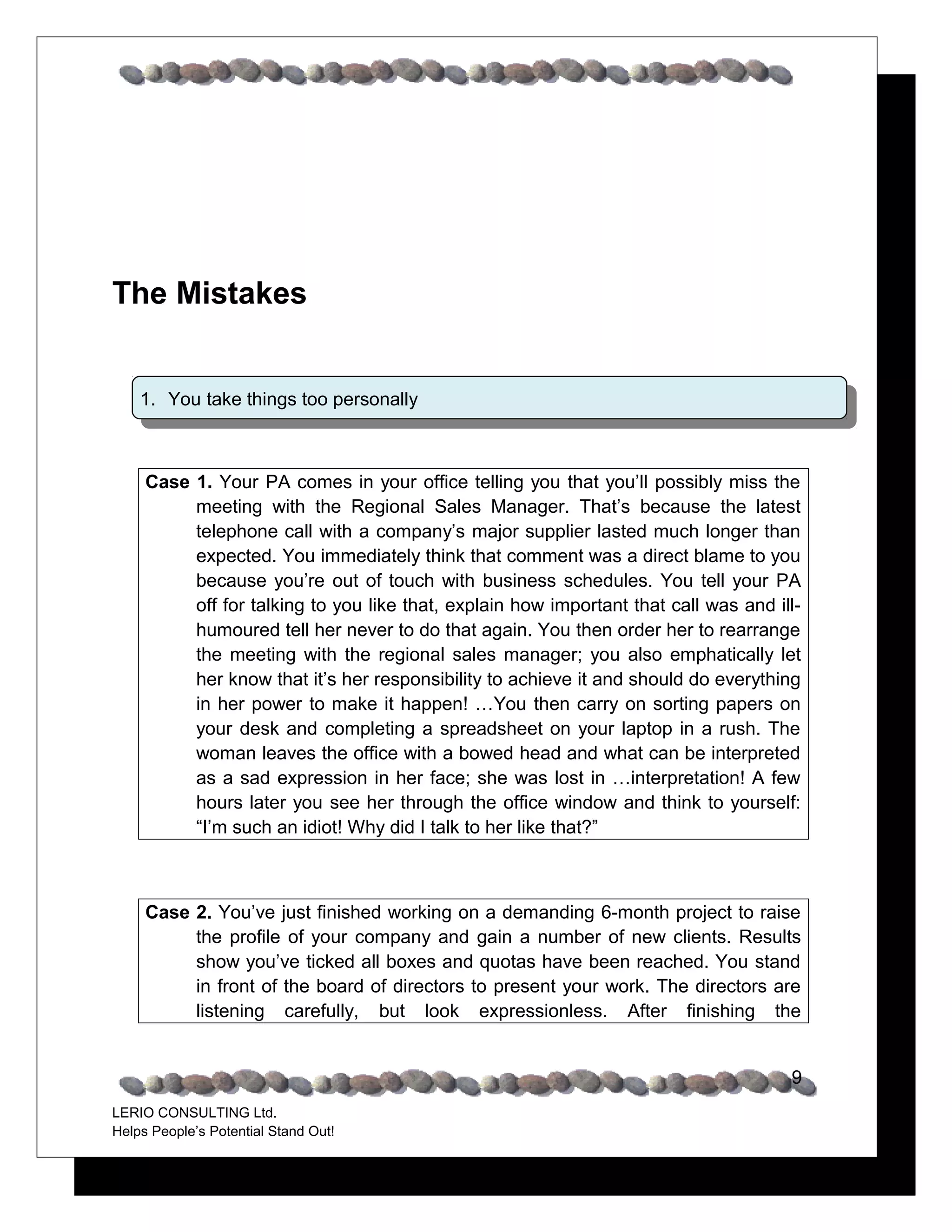 The Mistakes


    1. You take things too personally



     Case 1. Your PA comes in your office telling you that you’ll possibly miss the
          meeting with the Regional Sales Manager. That’s because the latest
          telephone call with a company’s major supplier lasted much longer than
          expected. You immediately think that comment was a direct blame to you
          because you’re out of touch with business schedules. You tell your PA
          off for talking to you like that, explain how important that call was and ill-
          humoured tell her never to do that again. You then order her to rearrange
          the meeting with the regional sales manager; you also emphatically let
          her know that it’s her responsibility to achieve it and should do everything
          in her power to make it happen! …You then carry on sorting papers on
          your desk and completing a spreadsheet on your laptop in a rush. The
          woman leaves the office with a bowed head and what can be interpreted
          as a sad expression in her face; she was lost in …interpretation! A few
          hours later you see her through the office window and think to yourself:
          “I’m such an idiot! Why did I talk to her like that?”



     Case 2. You’ve just finished working on a demanding 6-month project to raise
          the profile of your company and gain a number of new clients. Results
          show you’ve ticked all boxes and quotas have been reached. You stand
          in front of the board of directors to present your work. The directors are
          listening carefully, but look expressionless. After finishing the


                                                                                      9
LERIO CONSULTING Ltd.
Helps People’s Potential Stand Out!
 