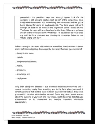 presentation the president says that although figures look OK the
             company is still failing to position itself as No1 of the competition! More
             things need to be done. You immediately feel intimidated and like you’re
             being blamed for doing an inadequate job. You think you’re not worth
             enough, at least not as much as the “significant others” expect of you.
             You leave the room with your head and spirits down. When you go home
             you sit on the couch and think: “Am I mad? I’m devastated as if I’ve failed
             my task! As if the president was blaming the company’s failure on me!
             What’s wrong with me?”



     In both cases you perceived interpretations as realities. Interpretations however
     are by definition subjective. Consequently, they are influenced by a number of

     …thoughts and ideas,

     …beliefs,

     …temporary dispositions,

     …habits,

     …pressures,

     …knowledge and

     …negligence.



     Very often being over stressed – due to critical decisions you have to take –
     means preventing reality from smacking you in the face when you need it.
     What happens is that reality’s place is taken by perceived facts as they serve
     your need to be either victimised or excused. Same way, when you’re anxious
     about the outcome of your work and your image, reality becomes distorted; you
     subsequently fail to understand and interpret important information
     appropriately.




                                                                                     10
LERIO CONSULTING Ltd.
Helps People’s Potential Stand Out!
 