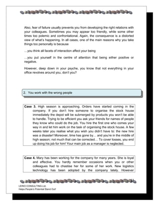 Also, fear of failure usually prevents you from developing the right relations with
     your colleagues. Sometimes you may appear too friendly, while some other
     times too polemic and confrontational. Again, the consequence is a distorted
     view of what’s happening. In all cases, one of the main reasons why you take
     things too personally is because

     …you think all facets of interaction affect your being

     …you put yourself in the centre of attention that being either positive or
     negative.

     However, deep down in your psyche, you know that not everything in your
     office revolves around you, don’t you?




    2. You work with the wrong people



     Case 3. High season is approaching. Orders have started coming in the
          company. If you don’t hire someone to organise the stock house
          immediately the depot will be submerged by products you won’t be able
          to handle. Trying to be efficient you ask your friends for names of people
          they know who could do the job. You hire the first one who comes your
          way in and let him work on the task of organising the stock house. A few
          weeks later you realise what you wish you didn’t have to: the new hire
          was a disaster! Moreover, time has gone by… and you’re in the middle of
          high season; not much that can be corrected… To cover losses, you end
          up doing his job for him! Your main job as a manager is neglected.



     Case 4. Mary has been working for the company for many years. She is loyal
          and effective. You hardly remember occasions when you or other
          colleagues had to chastise her for some of her work. New logistics
          technology has been adopted by the company lately. However


                                                                                     11
LERIO CONSULTING Ltd.
Helps People’s Potential Stand Out!
 