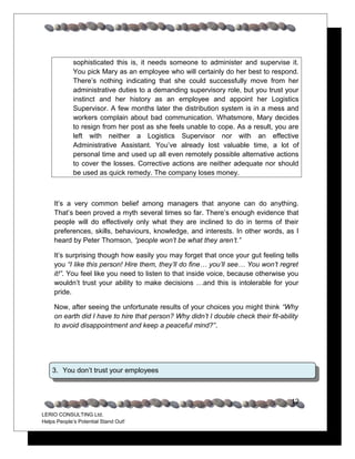 sophisticated this is, it needs someone to administer and supervise it.
             You pick Mary as an employee who will certainly do her best to respond.
             There’s nothing indicating that she could successfully move from her
             administrative duties to a demanding supervisory role, but you trust your
             instinct and her history as an employee and appoint her Logistics
             Supervisor. A few months later the distribution system is in a mess and
             workers complain about bad communication. Whatsmore, Mary decides
             to resign from her post as she feels unable to cope. As a result, you are
             left with neither a Logistics Supervisor nor with an effective
             Administrative Assistant. You’ve already lost valuable time, a lot of
             personal time and used up all even remotely possible alternative actions
             to cover the losses. Corrective actions are neither adequate nor should
             be used as quick remedy. The company loses money.



     It’s a very common belief among managers that anyone can do anything.
     That’s been proved a myth several times so far. There’s enough evidence that
     people will do effectively only what they are inclined to do in terms of their
     preferences, skills, behaviours, knowledge, and interests. In other words, as I
     heard by Peter Thomson, “people won’t be what they aren’t.”

     It’s surprising though how easily you may forget that once your gut feeling tells
     you “I like this person! Hire them, they’ll do fine… you’ll see… You won’t regret
     it!”. You feel like you need to listen to that inside voice, because otherwise you
     wouldn’t trust your ability to make decisions …and this is intolerable for your
     pride.

     Now, after seeing the unfortunate results of your choices you might think “Why
     on earth did I have to hire that person? Why didn’t I double check their fit-ability
     to avoid disappointment and keep a peaceful mind?”.




    3. You don’t trust your employees



                                                                                      12
LERIO CONSULTING Ltd.
Helps People’s Potential Stand Out!
 