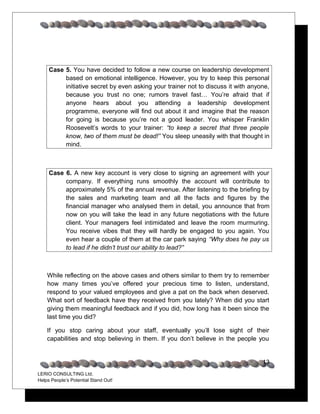 Case 5. You have decided to follow a new course on leadership development
          based on emotional intelligence. However, you try to keep this personal
          initiative secret by even asking your trainer not to discuss it with anyone,
          because you trust no one; rumors travel fast… You’re afraid that if
          anyone hears about you attending a leadership development
          programme, everyone will find out about it and imagine that the reason
          for going is because you’re not a good leader. You whisper Franklin
          Roosevelt’s words to your trainer: “to keep a secret that three people
          know, two of them must be dead!” You sleep uneasily with that thought in
          mind.



     Case 6. A new key account is very close to signing an agreement with your
          company. If everything runs smoothly the account will contribute to
          approximately 5% of the annual revenue. After listening to the briefing by
          the sales and marketing team and all the facts and figures by the
          financial manager who analysed them in detail, you announce that from
          now on you will take the lead in any future negotiations with the future
          client. Your managers feel intimidated and leave the room murmuring.
          You receive vibes that they will hardly be engaged to you again. You
          even hear a couple of them at the car park saying “Why does he pay us
          to lead if he didn’t trust our ability to lead?”



    While reflecting on the above cases and others similar to them try to remember
    how many times you’ve offered your precious time to listen, understand,
    respond to your valued employees and give a pat on the back when deserved.
    What sort of feedback have they received from you lately? When did you start
    giving them meaningful feedback and if you did, how long has it been since the
    last time you did?

    If you stop caring about your staff, eventually you’ll lose sight of their
    capabilities and stop believing in them. If you don’t believe in the people you


                                                                                   13
LERIO CONSULTING Ltd.
Helps People’s Potential Stand Out!
 