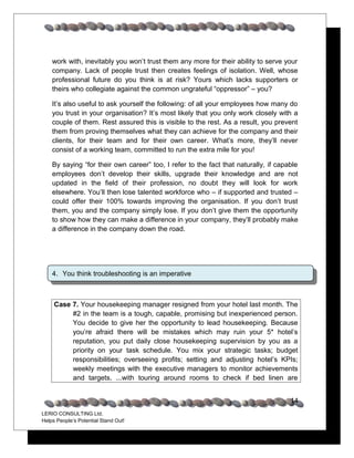 work with, inevitably you won’t trust them any more for their ability to serve your
    company. Lack of people trust then creates feelings of isolation. Well, whose
    professional future do you think is at risk? Yours which lacks supporters or
    theirs who collegiate against the common ungrateful “oppressor” – you?

    It’s also useful to ask yourself the following: of all your employees how many do
    you trust in your organisation? It’s most likely that you only work closely with a
    couple of them. Rest assured this is visible to the rest. As a result, you prevent
    them from proving themselves what they can achieve for the company and their
    clients, for their team and for their own career. What’s more, they’ll never
    consist of a working team, committed to run the extra mile for you!

    By saying “for their own career” too, I refer to the fact that naturally, if capable
    employees don’t develop their skills, upgrade their knowledge and are not
    updated in the field of their profession, no doubt they will look for work
    elsewhere. You’ll then lose talented workforce who – if supported and trusted –
    could offer their 100% towards improving the organisation. If you don’t trust
    them, you and the company simply lose. If you don’t give them the opportunity
    to show how they can make a difference in your company, they’ll probably make
    a difference in the company down the road.




    4. You think troubleshooting is an imperative



     Case 7. Your housekeeping manager resigned from your hotel last month. The
          #2 in the team is a tough, capable, promising but inexperienced person.
          You decide to give her the opportunity to lead housekeeping. Because
          you’re afraid there will be mistakes which may ruin your 5* hotel’s
          reputation, you put daily close housekeeping supervision by you as a
          priority on your task schedule. You mix your strategic tasks; budget
          responsibilities; overseeing profits; setting and adjusting hotel’s KPIs;
          weekly meetings with the executive managers to monitor achievements
          and targets, ...with touring around rooms to check if bed linen are


                                                                                     14
LERIO CONSULTING Ltd.
Helps People’s Potential Stand Out!
 