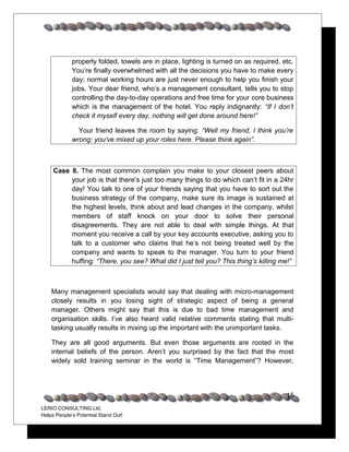 properly folded, towels are in place, lighting is turned on as required, etc.
             You’re finally overwhelmed with all the decisions you have to make every
             day; normal working hours are just never enough to help you finish your
             jobs. Your dear friend, who’s a management consultant, tells you to stop
             controlling the day-to-day operations and free time for your core business
             which is the management of the hotel. You reply indignantly: “If I don’t
             check it myself every day, nothing will get done around here!”

               Your friend leaves the room by saying: “Well my friend, I think you’re
             wrong; you’ve mixed up your roles here. Please think again”.



     Case 8. The most common complain you make to your closest peers about
          your job is that there’s just too many things to do which can’t fit in a 24hr
          day! You talk to one of your friends saying that you have to sort out the
          business strategy of the company, make sure its image is sustained at
          the highest levels, think about and lead changes in the company, whilst
          members of staff knock on your door to solve their personal
          disagreements. They are not able to deal with simple things. At that
          moment you receive a call by your key accounts executive, asking you to
          talk to a customer who claims that he’s not being treated well by the
          company and wants to speak to the manager. You turn to your friend
          huffing: “There, you see? What did I just tell you? This thing’s killing me!”



    Many management specialists would say that dealing with micro-management
    closely results in you losing sight of strategic aspect of being a general
    manager. Others might say that this is due to bad time management and
    organisation skills. I’ve also heard valid relative comments stating that multi-
    tasking usually results in mixing up the important with the unimportant tasks.

    They are all good arguments. But even those arguments are rooted in the
    internal beliefs of the person. Aren’t you surprised by the fact that the most
    widely sold training seminar in the world is “Time Management”? However,




                                                                                       15
LERIO CONSULTING Ltd.
Helps People’s Potential Stand Out!
 