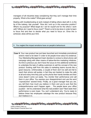 managers of all industries keep complaining that they can’t manage their time
    properly. What is the matter? What goes wrong?

    Dealing with troubleshooting at work instead of letting others deal with it, is the
    tip of the iceberg. Ask yourself: “How did I end up in this executive position?
    What’s my purpose? What target do I set for myself and for the others I work
    with? Where do I need to focus most?” There’s a lot to be done in order to learn
    to focus first and then to decide what you need to focus on. Once this is
    achieved, skies will be your limit.




    5. You neglect the impact emotions have on people’s behaviours



     Case 9. Your new product has just been launched and immediate promotional
          actions need to be taken in order to let people know about its existence.
          Your Marketing Management team decides to conduct a direct phone call
          campaign along with other means of below-the-line marketing initiatives.
          As time is precious you don’t have the luxury to hire additional workforce
          to undertake the task of calling customers to sell the concept of the new
          product. Existing staff from the sales & marketing teams sounds like a
          good resource. Unfortunately, a couple of them don’t do well and fail to
          reach their phone call quotas; in fact they are hesitant to make the calls
          at all and every time they pick up the phone their hands tremble and their
          voice doesn’t come out easily. You monitor their performance and call
          them in your office. You express your disappointment and use the word
          “unproductive” several times. Finally, as a good manager that you are,
          you tell them how much you believe in them and you’re sure that this
          underperformance won’t happen again… The people leave your office
          puzzled – did he understand what the real problem was? Next week their
          performance is even lower. You can’t understand why. You’re ready to
          believe these two employees sabotage the new product because they
          don’t believe in it.



                                                                                    16
LERIO CONSULTING Ltd.
Helps People’s Potential Stand Out!
 