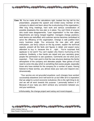 Case 10. You’ve made all the calculations right, booked the big hall for the
          presentation, prepared the speech and invited every member of the
          company to attend and learn about the re-structuring of the organisation.
          After long tiring meetings, hard work and serious consideration of
          possible drawbacks the new plan is in place. You can’t think of anyone
          who could raise disagreements. “Lean organisation” is the new stake.
          Departments are being merged together; managers change positions;
          work teams are reshuffled; and customer service becomes centralised to
          serve the efficiency of the organisation. Change is well justified from
          every business angle. You announce the new plan with great
          enthusiasm, use fancy colours on the big screen, explain the technical
          aspects, present all the facts and figures in detail, and expect every
          attendant to buy in, because this is …right… You’re surprised that
          applause is not warm! You can’t explain why there’s murmuring at the
          audience. Suddenly, a few hands are raised and your secretary gives
          people the permission to ask questions. Comments are not what you’d
          expected… Their main point is that the new structure destroys the family
          atmosphere of the company and alienates people. New games of trust
          need to come into play which is something that scares people, especially
          those who have worked for the company for a number of years. Having
          listened to these worries, you almost close your ears and respond one-
          dimensionally:

               “Your worries are not grounded anywhere; such changes have worked
             successfully elsewhere and it will work for us too! After all it is imperative
             that we adapt to current economic turbulence; this is the right thing to do
             and we will all work towards this purpose. I personally believe in it!”
             Because of your reply you didn’t achieve any connection between you
             and your workforce.

            Unfortunately, the change project went astray and moral dropped…




                                                                                        17
LERIO CONSULTING Ltd.
Helps People’s Potential Stand Out!
 