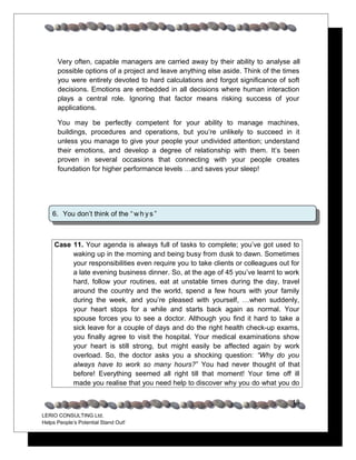 Very often, capable managers are carried away by their ability to analyse all
      possible options of a project and leave anything else aside. Think of the times
      you were entirely devoted to hard calculations and forgot significance of soft
      decisions. Emotions are embedded in all decisions where human interaction
      plays a central role. Ignoring that factor means risking success of your
      applications.

      You may be perfectly competent for your ability to manage machines,
      buildings, procedures and operations, but you’re unlikely to succeed in it
      unless you manage to give your people your undivided attention; understand
      their emotions, and develop a degree of relationship with them. It’s been
      proven in several occasions that connecting with your people creates
      foundation for higher performance levels …and saves your sleep!




    6. You don’t think of the “ w h y s ”



     Case 11. Your agenda is always full of tasks to complete; you’ve got used to
          waking up in the morning and being busy from dusk to dawn. Sometimes
          your responsibilities even require you to take clients or colleagues out for
          a late evening business dinner. So, at the age of 45 you’ve learnt to work
          hard, follow your routines, eat at unstable times during the day, travel
          around the country and the world, spend a few hours with your family
          during the week, and you’re pleased with yourself, …when suddenly,
          your heart stops for a while and starts back again as normal. Your
          spouse forces you to see a doctor. Although you find it hard to take a
          sick leave for a couple of days and do the right health check-up exams,
          you finally agree to visit the hospital. Your medical examinations show
          your heart is still strong, but might easily be affected again by work
          overload. So, the doctor asks you a shocking question: “Why do you
          always have to work so many hours?” You had never thought of that
          before! Everything seemed all right till that moment! Your time off ill
          made you realise that you need help to discover why you do what you do

                                                                                   18
LERIO CONSULTING Ltd.
Helps People’s Potential Stand Out!
 