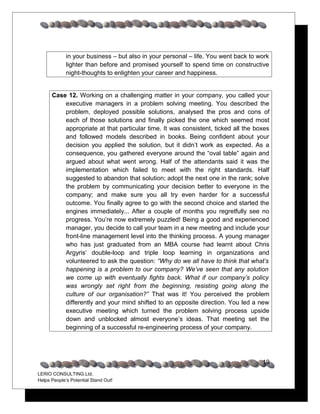 in your business – but also in your personal – life. You went back to work
             lighter than before and promised yourself to spend time on constructive
             night-thoughts to enlighten your career and happiness.


      Case 12. Working on a challenging matter in your company, you called your
          executive managers in a problem solving meeting. You described the
          problem, deployed possible solutions, analysed the pros and cons of
          each of those solutions and finally picked the one which seemed most
          appropriate at that particular time. It was consistent, ticked all the boxes
          and followed models described in books. Being confident about your
          decision you applied the solution, but it didn’t work as expected. As a
          consequence, you gathered everyone around the “oval table” again and
          argued about what went wrong. Half of the attendants said it was the
          implementation which failed to meet with the right standards. Half
          suggested to abandon that solution; adopt the next one in the rank; solve
          the problem by communicating your decision better to everyone in the
          company; and make sure you all try even harder for a successful
          outcome. You finally agree to go with the second choice and started the
          engines immediately... After a couple of months you regretfully see no
          progress. You’re now extremely puzzled! Being a good and experienced
          manager, you decide to call your team in a new meeting and include your
          front-line management level into the thinking process. A young manager
          who has just graduated from an MBA course had learnt about Chris
          Argyris’ double-loop and triple loop learning in organizations and
          volunteered to ask the question: “Why do we all have to think that what’s
          happening is a problem to our company? We’ve seen that any solution
          we come up with eventually fights back. What if our company’s policy
          was wrongly set right from the beginning, resisting going along the
          culture of our organisation?” That was it! You perceived the problem
          differently and your mind shifted to an opposite direction. You led a new
          executive meeting which turned the problem solving process upside
          down and unblocked almost everyone’s ideas. That meeting set the
          beginning of a successful re-engineering process of your company.




                                                                                    19
LERIO CONSULTING Ltd.
Helps People’s Potential Stand Out!
 