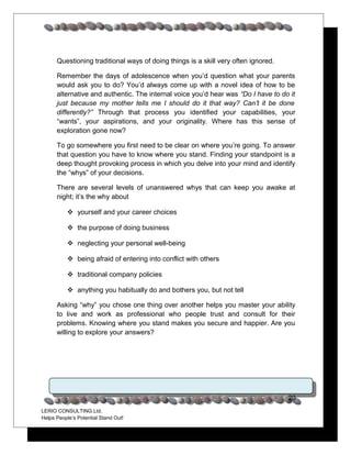 Questioning traditional ways of doing things is a skill very often ignored.

      Remember the days of adolescence when you’d question what your parents
      would ask you to do? You’d always come up with a novel idea of how to be
      alternative and authentic. The internal voice you’d hear was “Do I have to do it
      just because my mother tells me I should do it that way? Can’t it be done
      differently?” Through that process you identified your capabilities, your
      “wants”, your aspirations, and your originality. Where has this sense of
      exploration gone now?

      To go somewhere you first need to be clear on where you’re going. To answer
      that question you have to know where you stand. Finding your standpoint is a
      deep thought provoking process in which you delve into your mind and identify
      the “whys” of your decisions.

      There are several levels of unanswered whys that can keep you awake at
      night; it’s the why about

            yourself and your career choices

            the purpose of doing business

            neglecting your personal well-being

            being afraid of entering into conflict with others

            traditional company policies

            anything you habitually do and bothers you, but not tell

      Asking “why” you chose one thing over another helps you master your ability
      to live and work as professional who people trust and consult for their
      problems. Knowing where you stand makes you secure and happier. Are you
      willing to explore your answers?




                                                                                    20
LERIO CONSULTING Ltd.
Helps People’s Potential Stand Out!
 